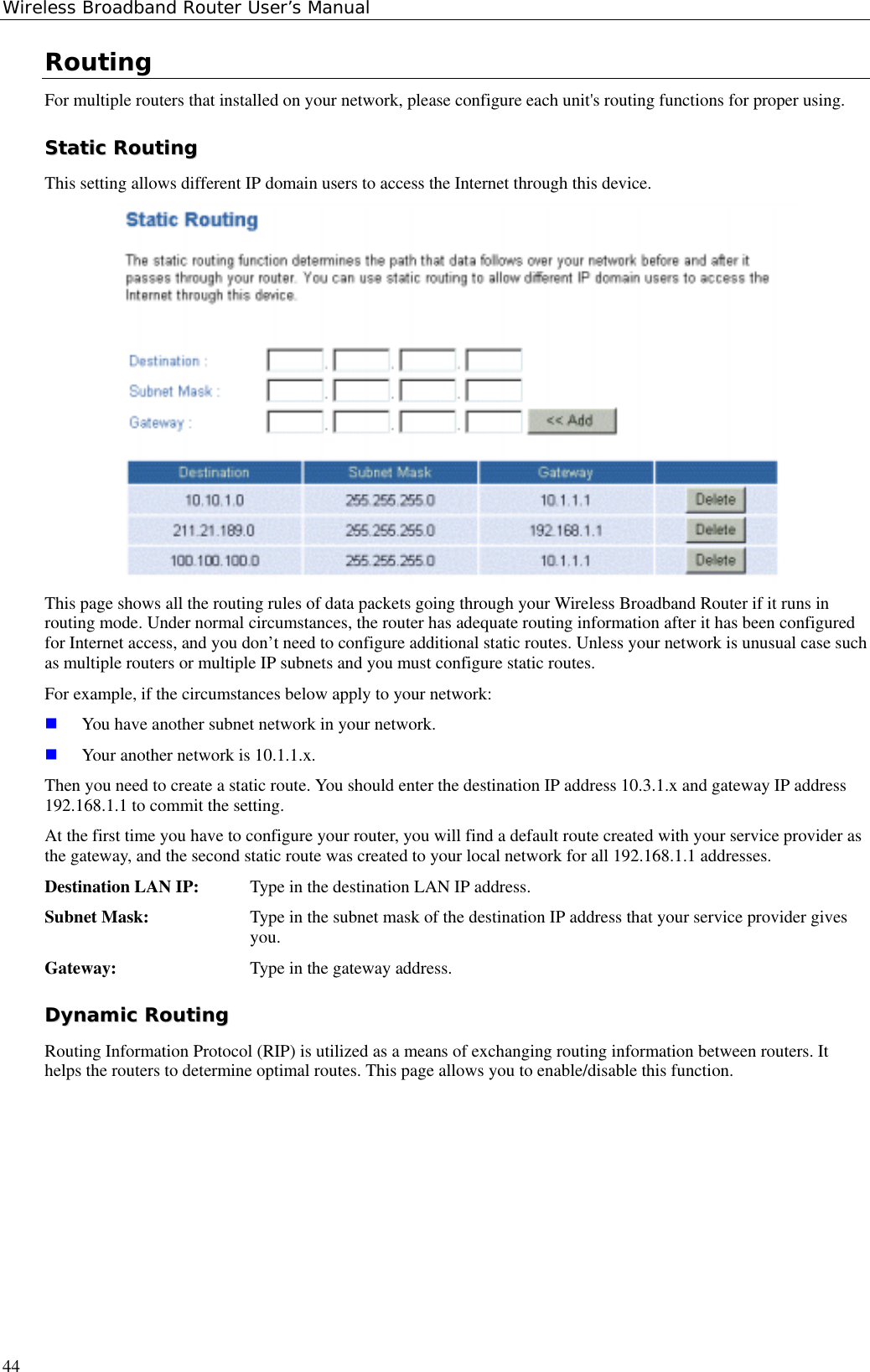 Wireless Broadband Router User’s Manual44RoutingFor multiple routers that installed on your network, please configure each unit&apos;s routing functions for proper using.SSttaattiicc  RRoouuttiinnggThis setting allows different IP domain users to access the Internet through this device.This page shows all the routing rules of data packets going through your Wireless Broadband Router if it runs inrouting mode. Under normal circumstances, the router has adequate routing information after it has been configuredfor Internet access, and you don’t need to configure additional static routes. Unless your network is unusual case suchas multiple routers or multiple IP subnets and you must configure static routes.For example, if the circumstances below apply to your network: You have another subnet network in your network. Your another network is 10.1.1.x.Then you need to create a static route. You should enter the destination IP address 10.3.1.x and gateway IP address192.168.1.1 to commit the setting.At the first time you have to configure your router, you will find a default route created with your service provider asthe gateway, and the second static route was created to your local network for all 192.168.1.1 addresses.Destination LAN IP: Type in the destination LAN IP address.Subnet Mask: Type in the subnet mask of the destination IP address that your service provider givesyou.Gateway: Type in the gateway address.DDyynnaammiicc  RRoouuttiinnggRouting Information Protocol (RIP) is utilized as a means of exchanging routing information between routers. Ithelps the routers to determine optimal routes. This page allows you to enable/disable this function.