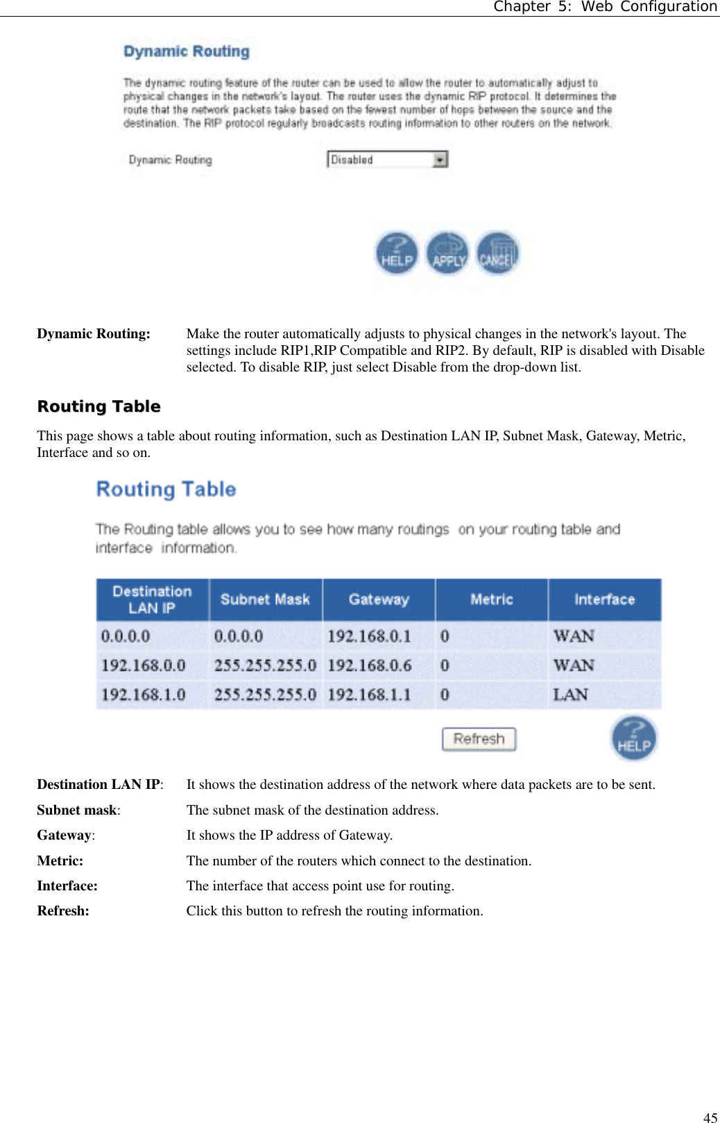 Chapter 5: Web Configuration45Dynamic Routing:  Make the router automatically adjusts to physical changes in the network&apos;s layout. Thesettings include RIP1,RIP Compatible and RIP2. By default, RIP is disabled with Disableselected. To disable RIP, just select Disable from the drop-down list.RRoouuttiinngg  TTaabblleeThis page shows a table about routing information, such as Destination LAN IP, Subnet Mask, Gateway, Metric,Interface and so on.Destination LAN IP:  It shows the destination address of the network where data packets are to be sent.Subnet mask:  The subnet mask of the destination address.Gateway:  It shows the IP address of Gateway.Metric: The number of the routers which connect to the destination.Interface: The interface that access point use for routing.Refresh: Click this button to refresh the routing information.