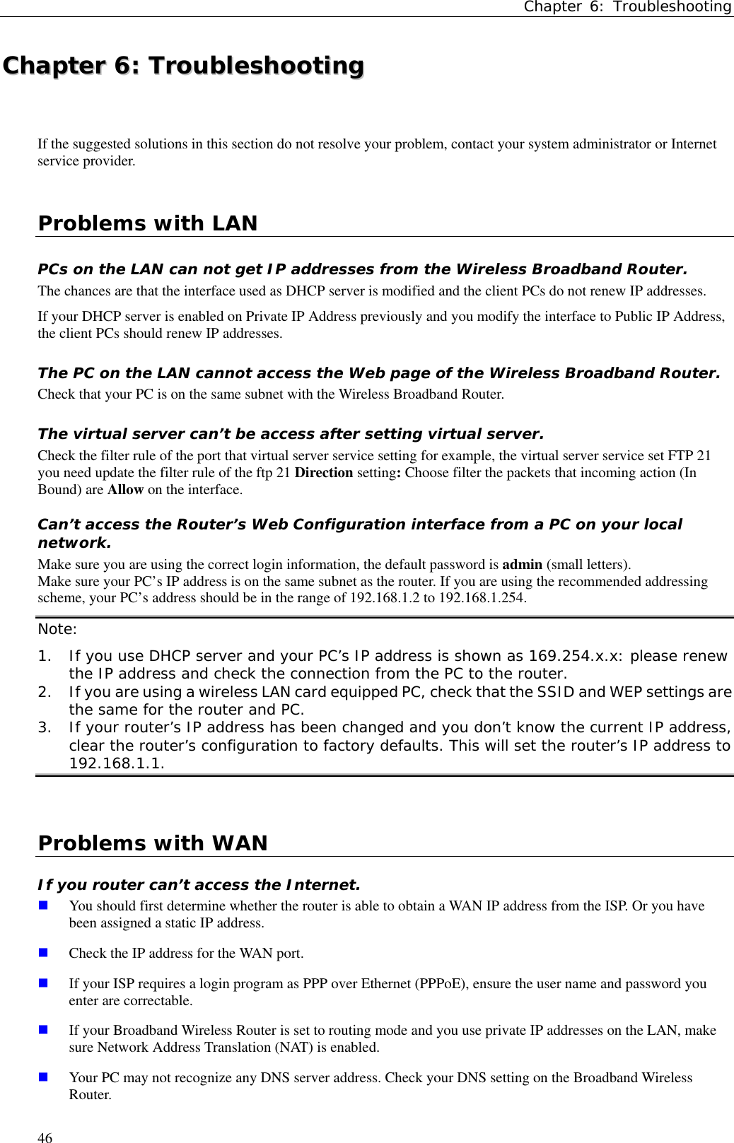 Chapter 6: Troubleshooting46CChhaapptteerr  66::  TTrroouubblleesshhoooottiinnggIf the suggested solutions in this section do not resolve your problem, contact your system administrator or Internetservice provider.Problems with LANPCs on the LAN can not get IP addresses from the Wireless Broadband Router.The chances are that the interface used as DHCP server is modified and the client PCs do not renew IP addresses.If your DHCP server is enabled on Private IP Address previously and you modify the interface to Public IP Address,the client PCs should renew IP addresses.The PC on the LAN cannot access the Web page of the Wireless Broadband Router.Check that your PC is on the same subnet with the Wireless Broadband Router.The virtual server can’t be access after setting virtual server.Check the filter rule of the port that virtual server service setting for example, the virtual server service set FTP 21you need update the filter rule of the ftp 21 Direction setting: Choose filter the packets that incoming action (InBound) are Allow on the interface.Can’t access the Router’s Web Configuration interface from a PC on your localnetwork.Make sure you are using the correct login information, the default password is admin (small letters).Make sure your PC’s IP address is on the same subnet as the router. If you are using the recommended addressingscheme, your PC’s address should be in the range of 192.168.1.2 to 192.168.1.254.Note:1. If you use DHCP server and your PC’s IP address is shown as 169.254.x.x: please renewthe IP address and check the connection from the PC to the router.2. If you are using a wireless LAN card equipped PC, check that the SSID and WEP settings arethe same for the router and PC.3. If your router’s IP address has been changed and you don’t know the current IP address,clear the router’s configuration to factory defaults. This will set the router’s IP address to192.168.1.1.  Problems with WANIf you router can’t access the Internet. You should first determine whether the router is able to obtain a WAN IP address from the ISP. Or you havebeen assigned a static IP address. Check the IP address for the WAN port. If your ISP requires a login program as PPP over Ethernet (PPPoE), ensure the user name and password youenter are correctable. If your Broadband Wireless Router is set to routing mode and you use private IP addresses on the LAN, makesure Network Address Translation (NAT) is enabled. Your PC may not recognize any DNS server address. Check your DNS setting on the Broadband WirelessRouter.