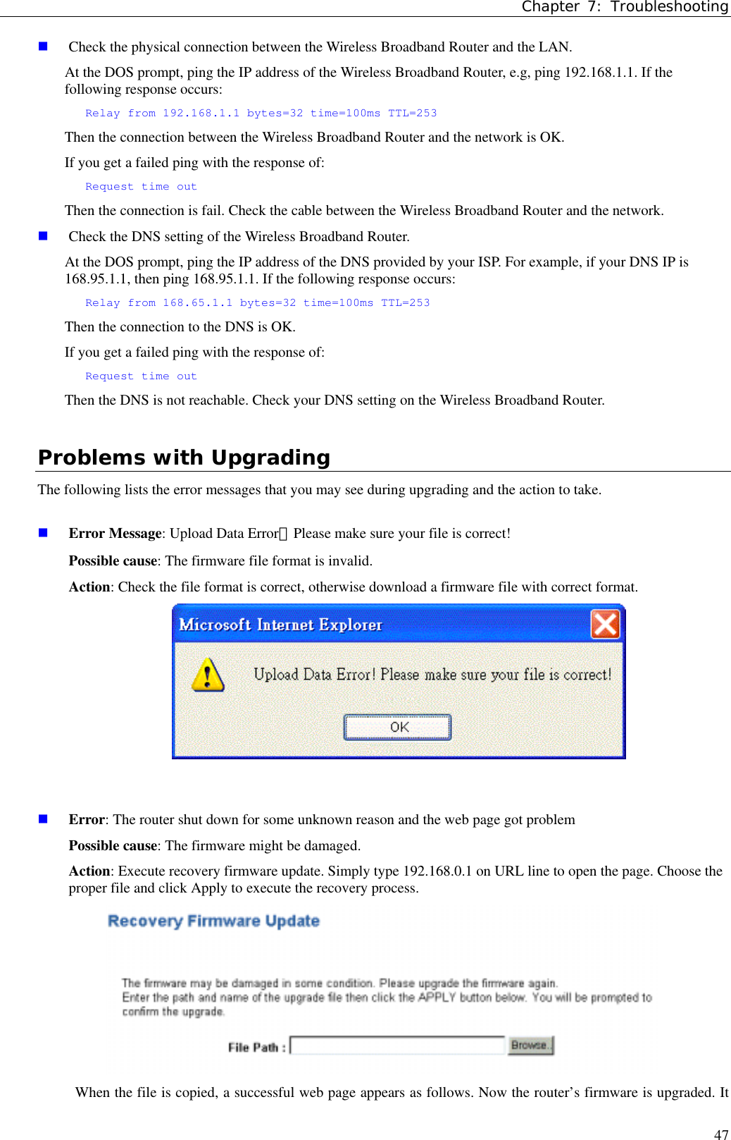 Chapter 7: Troubleshooting47 Check the physical connection between the Wireless Broadband Router and the LAN.At the DOS prompt, ping the IP address of the Wireless Broadband Router, e.g, ping 192.168.1.1. If thefollowing response occurs:Relay from 192.168.1.1 bytes=32 time=100ms TTL=253Then the connection between the Wireless Broadband Router and the network is OK.If you get a failed ping with the response of:Request time outThen the connection is fail. Check the cable between the Wireless Broadband Router and the network. Check the DNS setting of the Wireless Broadband Router.At the DOS prompt, ping the IP address of the DNS provided by your ISP. For example, if your DNS IP is168.95.1.1, then ping 168.95.1.1. If the following response occurs:Relay from 168.65.1.1 bytes=32 time=100ms TTL=253Then the connection to the DNS is OK.If you get a failed ping with the response of:Request time outThen the DNS is not reachable. Check your DNS setting on the Wireless Broadband Router.Problems with UpgradingThe following lists the error messages that you may see during upgrading and the action to take. Error Message: Upload Data Error！Please make sure your file is correct!Possible cause: The firmware file format is invalid.Action: Check the file format is correct, otherwise download a firmware file with correct format. Error: The router shut down for some unknown reason and the web page got problemPossible cause: The firmware might be damaged.Action: Execute recovery firmware update. Simply type 192.168.0.1 on URL line to open the page. Choose theproper file and click Apply to execute the recovery process.When the file is copied, a successful web page appears as follows. Now the router’s firmware is upgraded. It