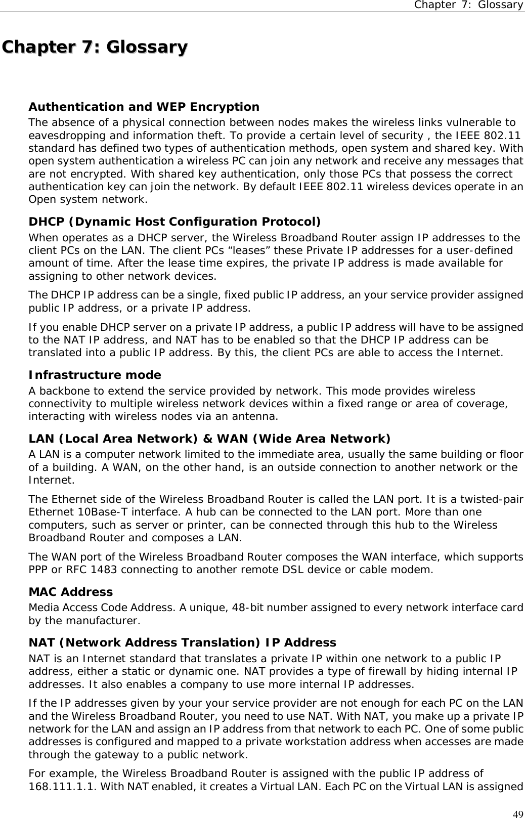 Chapter 7: Glossary49CChhaapptteerr  77::  GGlloossssaarryyAuthentication and WEP EncryptionThe absence of a physical connection between nodes makes the wireless links vulnerable toeavesdropping and information theft. To provide a certain level of security , the IEEE 802.11standard has defined two types of authentication methods, open system and shared key. Withopen system authentication a wireless PC can join any network and receive any messages thatare not encrypted. With shared key authentication, only those PCs that possess the correctauthentication key can join the network. By default IEEE 802.11 wireless devices operate in anOpen system network.DHCP (Dynamic Host Configuration Protocol)When operates as a DHCP server, the Wireless Broadband Router assign IP addresses to theclient PCs on the LAN. The client PCs “leases” these Private IP addresses for a user-definedamount of time. After the lease time expires, the private IP address is made available forassigning to other network devices.The DHCP IP address can be a single, fixed public IP address, an your service provider assignedpublic IP address, or a private IP address.If you enable DHCP server on a private IP address, a public IP address will have to be assignedto the NAT IP address, and NAT has to be enabled so that the DHCP IP address can betranslated into a public IP address. By this, the client PCs are able to access the Internet.Infrastructure modeA backbone to extend the service provided by network. This mode provides wirelessconnectivity to multiple wireless network devices within a fixed range or area of coverage,interacting with wireless nodes via an antenna.LAN (Local Area Network) &amp; WAN (Wide Area Network)A LAN is a computer network limited to the immediate area, usually the same building or floorof a building. A WAN, on the other hand, is an outside connection to another network or theInternet.The Ethernet side of the Wireless Broadband Router is called the LAN port. It is a twisted-pairEthernet 10Base-T interface. A hub can be connected to the LAN port. More than onecomputers, such as server or printer, can be connected through this hub to the WirelessBroadband Router and composes a LAN.The WAN port of the Wireless Broadband Router composes the WAN interface, which supportsPPP or RFC 1483 connecting to another remote DSL device or cable modem.MAC AddressMedia Access Code Address. A unique, 48-bit number assigned to every network interface cardby the manufacturer.NAT (Network Address Translation) IP AddressNAT is an Internet standard that translates a private IP within one network to a public IPaddress, either a static or dynamic one. NAT provides a type of firewall by hiding internal IPaddresses. It also enables a company to use more internal IP addresses.If the IP addresses given by your your service provider are not enough for each PC on the LANand the Wireless Broadband Router, you need to use NAT. With NAT, you make up a private IPnetwork for the LAN and assign an IP address from that network to each PC. One of some publicaddresses is configured and mapped to a private workstation address when accesses are madethrough the gateway to a public network.For example, the Wireless Broadband Router is assigned with the public IP address of168.111.1.1. With NAT enabled, it creates a Virtual LAN. Each PC on the Virtual LAN is assigned