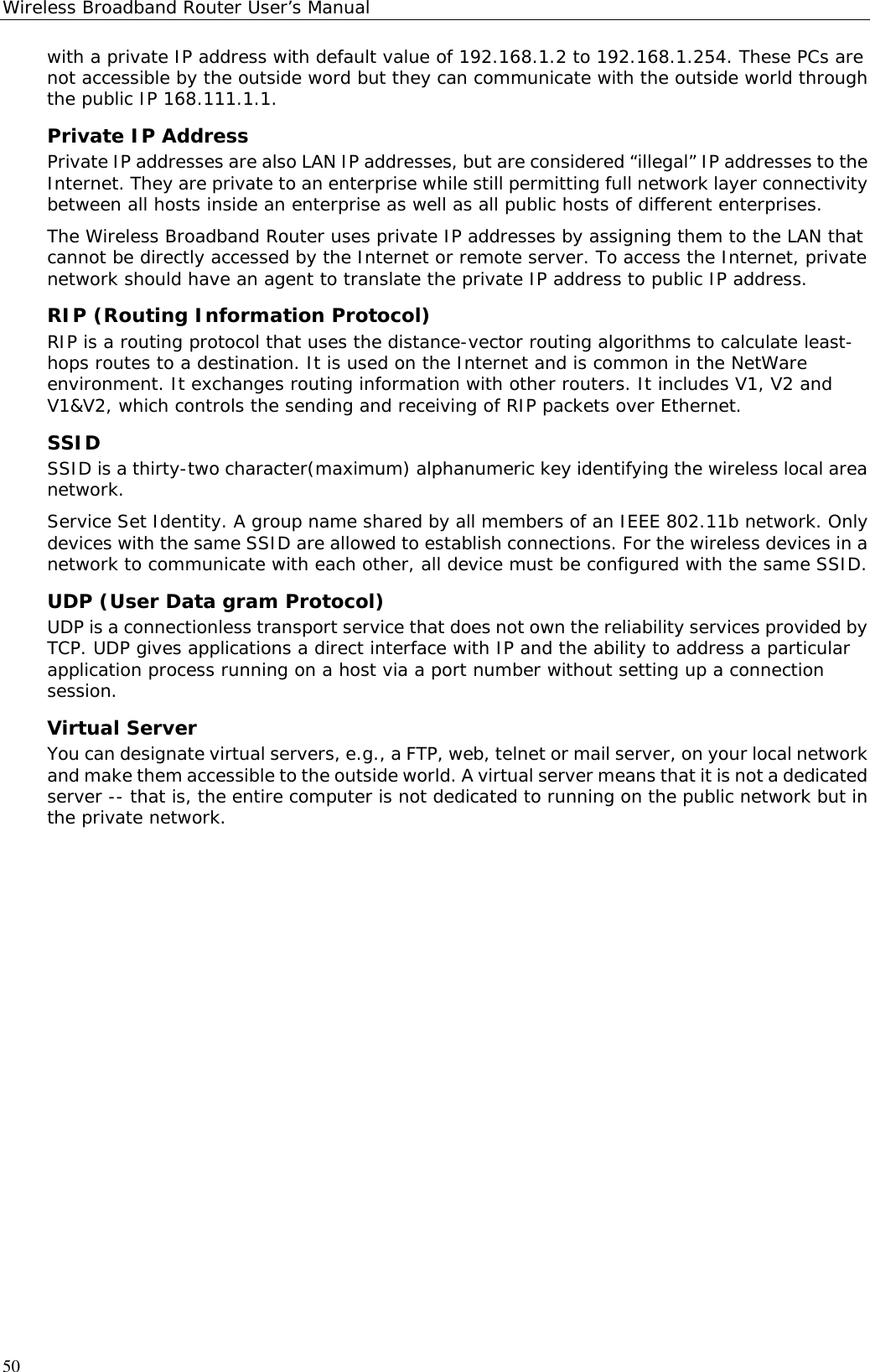 Wireless Broadband Router User’s Manual50with a private IP address with default value of 192.168.1.2 to 192.168.1.254. These PCs arenot accessible by the outside word but they can communicate with the outside world throughthe public IP 168.111.1.1.Private IP AddressPrivate IP addresses are also LAN IP addresses, but are considered “illegal” IP addresses to theInternet. They are private to an enterprise while still permitting full network layer connectivitybetween all hosts inside an enterprise as well as all public hosts of different enterprises.The Wireless Broadband Router uses private IP addresses by assigning them to the LAN thatcannot be directly accessed by the Internet or remote server. To access the Internet, privatenetwork should have an agent to translate the private IP address to public IP address.RIP (Routing Information Protocol)RIP is a routing protocol that uses the distance-vector routing algorithms to calculate least-hops routes to a destination. It is used on the Internet and is common in the NetWareenvironment. It exchanges routing information with other routers. It includes V1, V2 andV1&amp;V2, which controls the sending and receiving of RIP packets over Ethernet.SSIDSSID is a thirty-two character(maximum) alphanumeric key identifying the wireless local areanetwork.Service Set Identity. A group name shared by all members of an IEEE 802.11b network. Onlydevices with the same SSID are allowed to establish connections. For the wireless devices in anetwork to communicate with each other, all device must be configured with the same SSID.UDP (User Data gram Protocol)UDP is a connectionless transport service that does not own the reliability services provided byTCP. UDP gives applications a direct interface with IP and the ability to address a particularapplication process running on a host via a port number without setting up a connectionsession.Virtual ServerYou can designate virtual servers, e.g., a FTP, web, telnet or mail server, on your local networkand make them accessible to the outside world. A virtual server means that it is not a dedicatedserver -- that is, the entire computer is not dedicated to running on the public network but inthe private network.