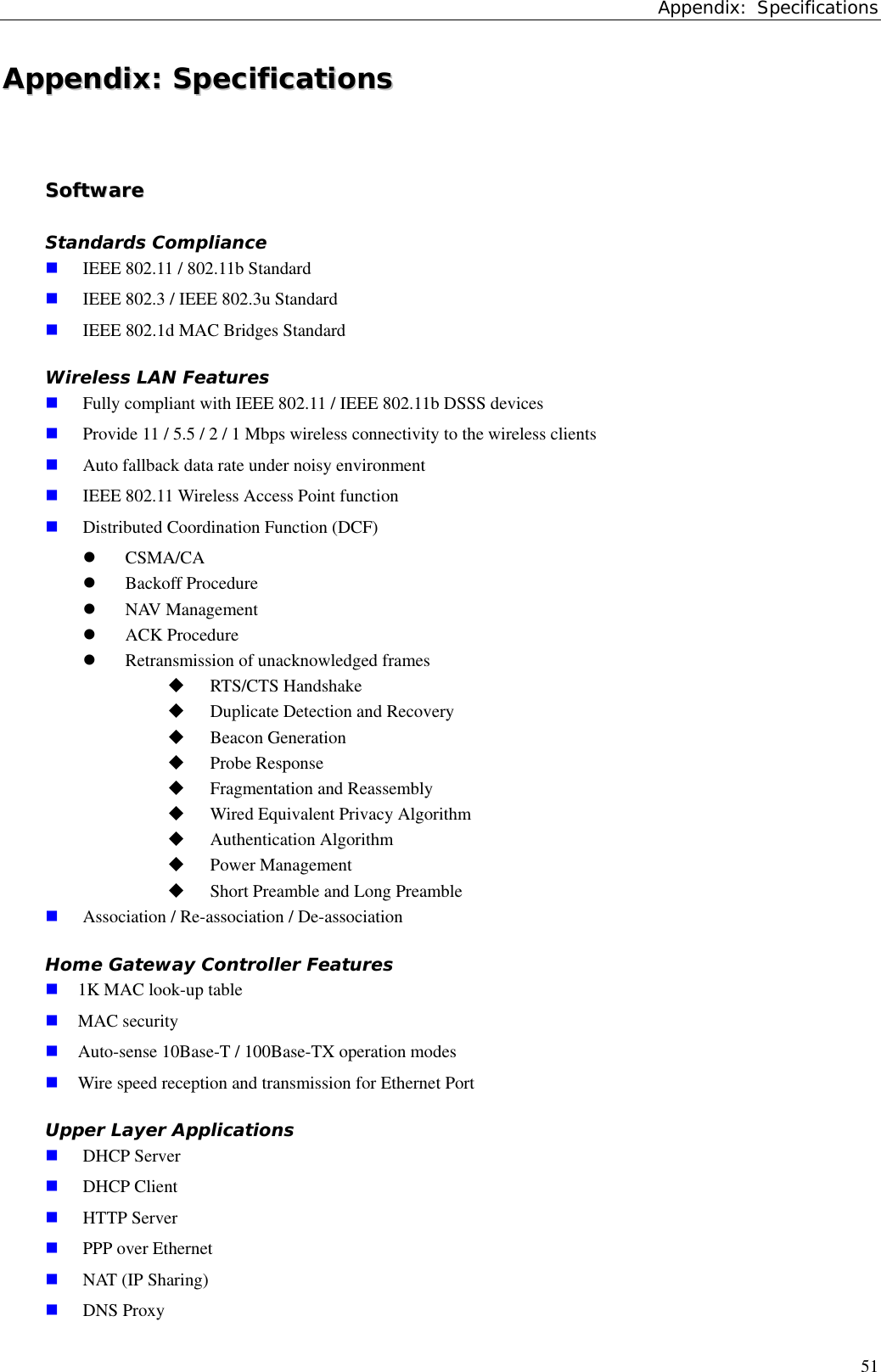 Appendix: Specifications51AAppppeennddiixx::  SSppeecciiffiiccaattiioonnssSSooffttwwaarreeStandards Compliance IEEE 802.11 / 802.11b Standard IEEE 802.3 / IEEE 802.3u Standard IEEE 802.1d MAC Bridges StandardWireless LAN Features Fully compliant with IEEE 802.11 / IEEE 802.11b DSSS devices Provide 11 / 5.5 / 2 / 1 Mbps wireless connectivity to the wireless clients Auto fallback data rate under noisy environment IEEE 802.11 Wireless Access Point function Distributed Coordination Function (DCF)z CSMA/CAz Backoff Procedurez NAV Managementz ACK Procedurez Retransmission of unacknowledged frames RTS/CTS Handshake Duplicate Detection and Recovery Beacon Generation Probe Response Fragmentation and Reassembly Wired Equivalent Privacy Algorithm Authentication Algorithm Power Management Short Preamble and Long Preamble Association / Re-association / De-associationHome Gateway Controller Features 1K MAC look-up table MAC security Auto-sense 10Base-T / 100Base-TX operation modes Wire speed reception and transmission for Ethernet PortUpper Layer Applications DHCP Server DHCP Client HTTP Server PPP over Ethernet NAT (IP Sharing) DNS Proxy