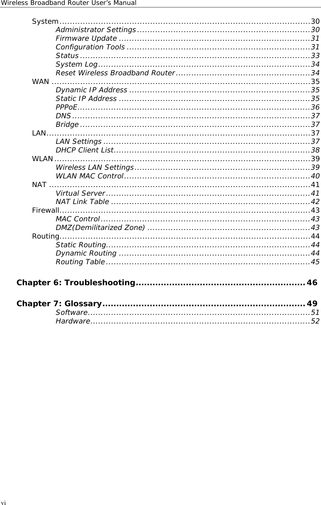 Wireless Broadband Router User’s ManualviSystem.................................................................................................30Administrator Settings...................................................................30Firmware Update ..........................................................................31Configuration Tools .......................................................................31Status .........................................................................................33System Log..................................................................................34Reset Wireless Broadband Router....................................................34WAN ....................................................................................................35Dynamic IP Address ......................................................................35Static IP Address ..........................................................................35PPPoE..........................................................................................36DNS............................................................................................37Bridge .........................................................................................37LAN......................................................................................................37LAN Settings ................................................................................37DHCP Client List............................................................................38WLAN...................................................................................................39Wireless LAN Settings....................................................................39WLAN MAC Control........................................................................40NAT .....................................................................................................41Virtual Server...............................................................................41NAT Link Table .............................................................................42Firewall.................................................................................................43MAC Control.................................................................................43DMZ(Demilitarized Zone) ...............................................................43Routing.................................................................................................44Static Routing...............................................................................44Dynamic Routing ..........................................................................44Routing Table...............................................................................45Chapter 6: Troubleshooting.............................................................46Chapter 7: Glossary.........................................................................49Software......................................................................................51Hardware.....................................................................................52