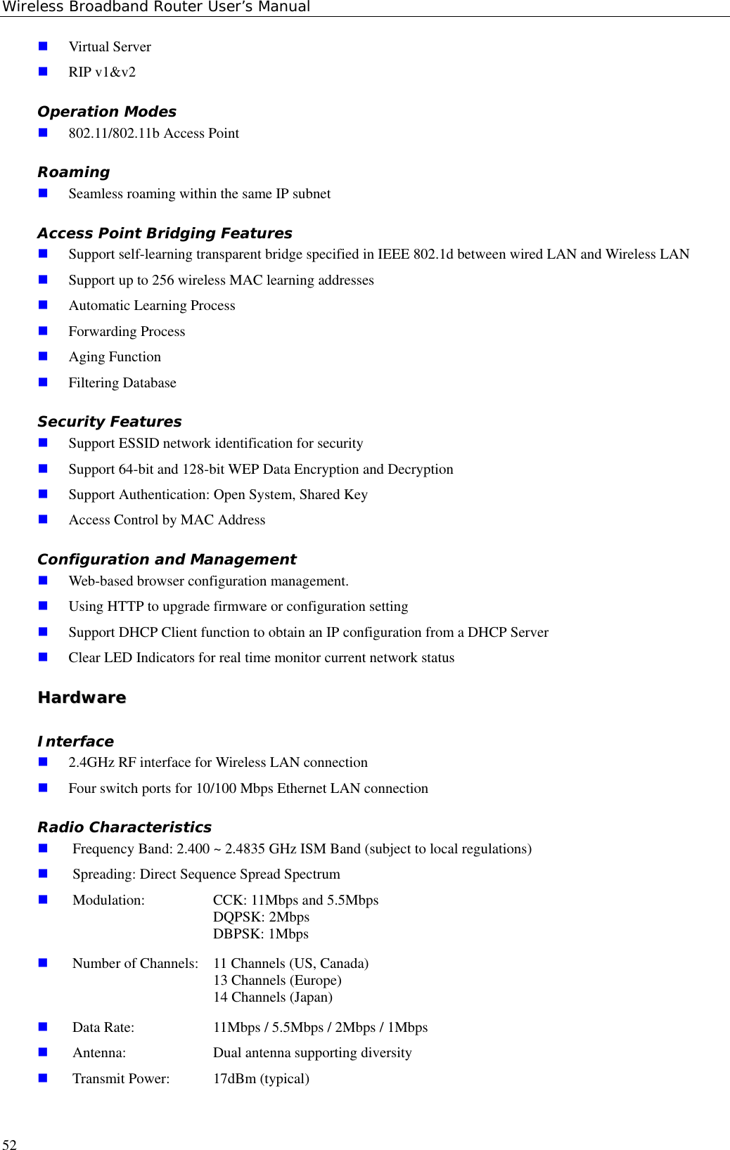 Wireless Broadband Router User’s Manual52 Virtual Server RIP v1&amp;v2Operation Modes 802.11/802.11b Access PointRoaming Seamless roaming within the same IP subnetAccess Point Bridging Features Support self-learning transparent bridge specified in IEEE 802.1d between wired LAN and Wireless LAN Support up to 256 wireless MAC learning addresses Automatic Learning Process Forwarding Process Aging Function Filtering DatabaseSecurity Features Support ESSID network identification for security Support 64-bit and 128-bit WEP Data Encryption and Decryption Support Authentication: Open System, Shared Key Access Control by MAC AddressConfiguration and Management Web-based browser configuration management. Using HTTP to upgrade firmware or configuration setting Support DHCP Client function to obtain an IP configuration from a DHCP Server Clear LED Indicators for real time monitor current network statusHHaarrddwwaarreeInterface 2.4GHz RF interface for Wireless LAN connection Four switch ports for 10/100 Mbps Ethernet LAN connectionRadio Characteristics Frequency Band: 2.400 ~ 2.4835 GHz ISM Band (subject to local regulations) Spreading: Direct Sequence Spread Spectrum Modulation: CCK: 11Mbps and 5.5MbpsDQPSK: 2MbpsDBPSK: 1Mbps Number of Channels:  11 Channels (US, Canada)13 Channels (Europe)14 Channels (Japan) Data Rate: 11Mbps / 5.5Mbps / 2Mbps / 1Mbps Antenna:  Dual antenna supporting diversity Transmit Power:  17dBm (typical)