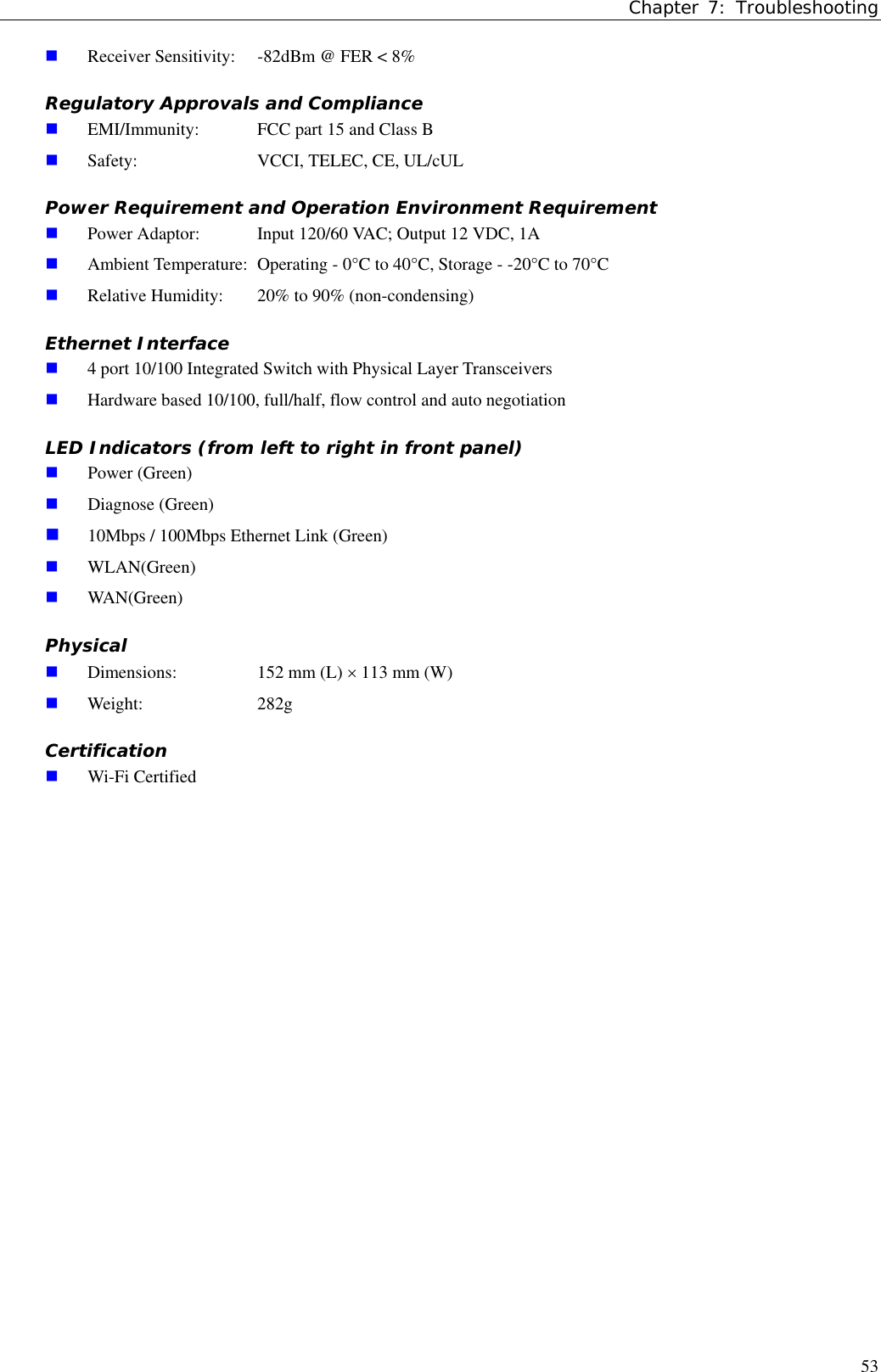 Chapter 7: Troubleshooting53 Receiver Sensitivity:  -82dBm @ FER &lt; 8%Regulatory Approvals and Compliance EMI/Immunity:  FCC part 15 and Class B Safety:  VCCI, TELEC, CE, UL/cULPower Requirement and Operation Environment Requirement Power Adaptor:  Input 120/60 VAC; Output 12 VDC, 1A Ambient Temperature:  Operating - 0°C to 40°C, Storage - -20°C to 70°C Relative Humidity:  20% to 90% (non-condensing)Ethernet Interface 4 port 10/100 Integrated Switch with Physical Layer Transceivers Hardware based 10/100, full/half, flow control and auto negotiationLED Indicators (from left to right in front panel) Power (Green) Diagnose (Green) 10Mbps / 100Mbps Ethernet Link (Green) WLAN(Green) WAN(Green)Physical Dimensions:  152 mm (L) × 113 mm (W) Weight: 282gCertification Wi-Fi Certified