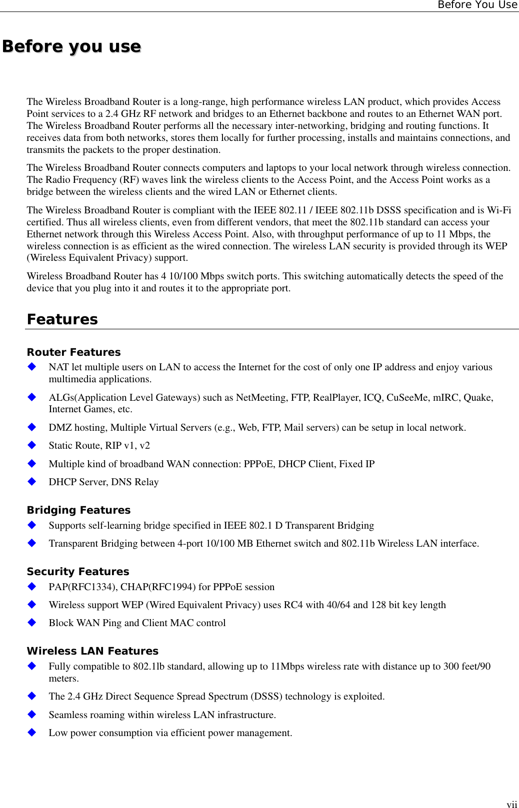 Before You UseviiBBeeffoorree  yyoouu  uusseeThe Wireless Broadband Router is a long-range, high performance wireless LAN product, which provides AccessPoint services to a 2.4 GHz RF network and bridges to an Ethernet backbone and routes to an Ethernet WAN port.The Wireless Broadband Router performs all the necessary inter-networking, bridging and routing functions. Itreceives data from both networks, stores them locally for further processing, installs and maintains connections, andtransmits the packets to the proper destination.The Wireless Broadband Router connects computers and laptops to your local network through wireless connection.The Radio Frequency (RF) waves link the wireless clients to the Access Point, and the Access Point works as abridge between the wireless clients and the wired LAN or Ethernet clients.The Wireless Broadband Router is compliant with the IEEE 802.11 / IEEE 802.11b DSSS specification and is Wi-Ficertified. Thus all wireless clients, even from different vendors, that meet the 802.11b standard can access yourEthernet network through this Wireless Access Point. Also, with throughput performance of up to 11 Mbps, thewireless connection is as efficient as the wired connection. The wireless LAN security is provided through its WEP(Wireless Equivalent Privacy) support.Wireless Broadband Router has 4 10/100 Mbps switch ports. This switching automatically detects the speed of thedevice that you plug into it and routes it to the appropriate port.FeaturesRouter Features NAT let multiple users on LAN to access the Internet for the cost of only one IP address and enjoy variousmultimedia applications. ALGs(Application Level Gateways) such as NetMeeting, FTP, RealPlayer, ICQ, CuSeeMe, mIRC, Quake,Internet Games, etc. DMZ hosting, Multiple Virtual Servers (e.g., Web, FTP, Mail servers) can be setup in local network. Static Route, RIP v1, v2 Multiple kind of broadband WAN connection: PPPoE, DHCP Client, Fixed IP DHCP Server, DNS RelayBridging Features Supports self-learning bridge specified in IEEE 802.1 D Transparent Bridging Transparent Bridging between 4-port 10/100 MB Ethernet switch and 802.11b Wireless LAN interface.Security Features PAP(RFC1334), CHAP(RFC1994) for PPPoE session Wireless support WEP (Wired Equivalent Privacy) uses RC4 with 40/64 and 128 bit key length Block WAN Ping and Client MAC controlWireless LAN Features Fully compatible to 802.1lb standard, allowing up to 11Mbps wireless rate with distance up to 300 feet/90meters. The 2.4 GHz Direct Sequence Spread Spectrum (DSSS) technology is exploited. Seamless roaming within wireless LAN infrastructure. Low power consumption via efficient power management.