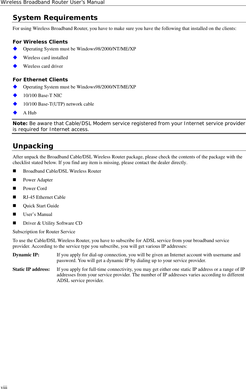 Wireless Broadband Router User’s ManualviiiSystem RequirementsFor using Wireless Broadband Router, you have to make sure you have the following that installed on the clients:For Wireless Clients Operating System must be Windows98/2000/NT/ME/XP Wireless card installed Wireless card driverFor Ethernet Clients Operating System must be Windows98/2000/NT/ME/XP 10/100 Base-T NIC 10/100 Base-T(UTP) network cable A HubNote: Be aware that Cable/DSL Modem service registered from your Internet service provideris required for Internet access.UnpackingAfter unpack the Broadband Cable/DSL Wireless Router package, please check the contents of the package with thechecklist stated below. If you find any item is missing, please contact the dealer directly. Broadband Cable/DSL Wireless Router Power Adapter Power Cord RJ-45 Ethernet Cable Quick Start Guide User’s Manual Driver &amp; Utility Software CDSubscription for Router ServiceTo use the Cable/DSL Wireless Router, you have to subscribe for ADSL service from your broadband serviceprovider. According to the service type you subscribe, you will get various IP addresses:Dynamic IP:  If you apply for dial-up connection, you will be given an Internet account with username andpassword. You will get a dynamic IP by dialing up to your service provider.Static IP address:  If you apply for full-time connectivity, you may get either one static IP address or a range of IPaddresses from your service provider. The number of IP addresses varies according to differentADSL service provider.