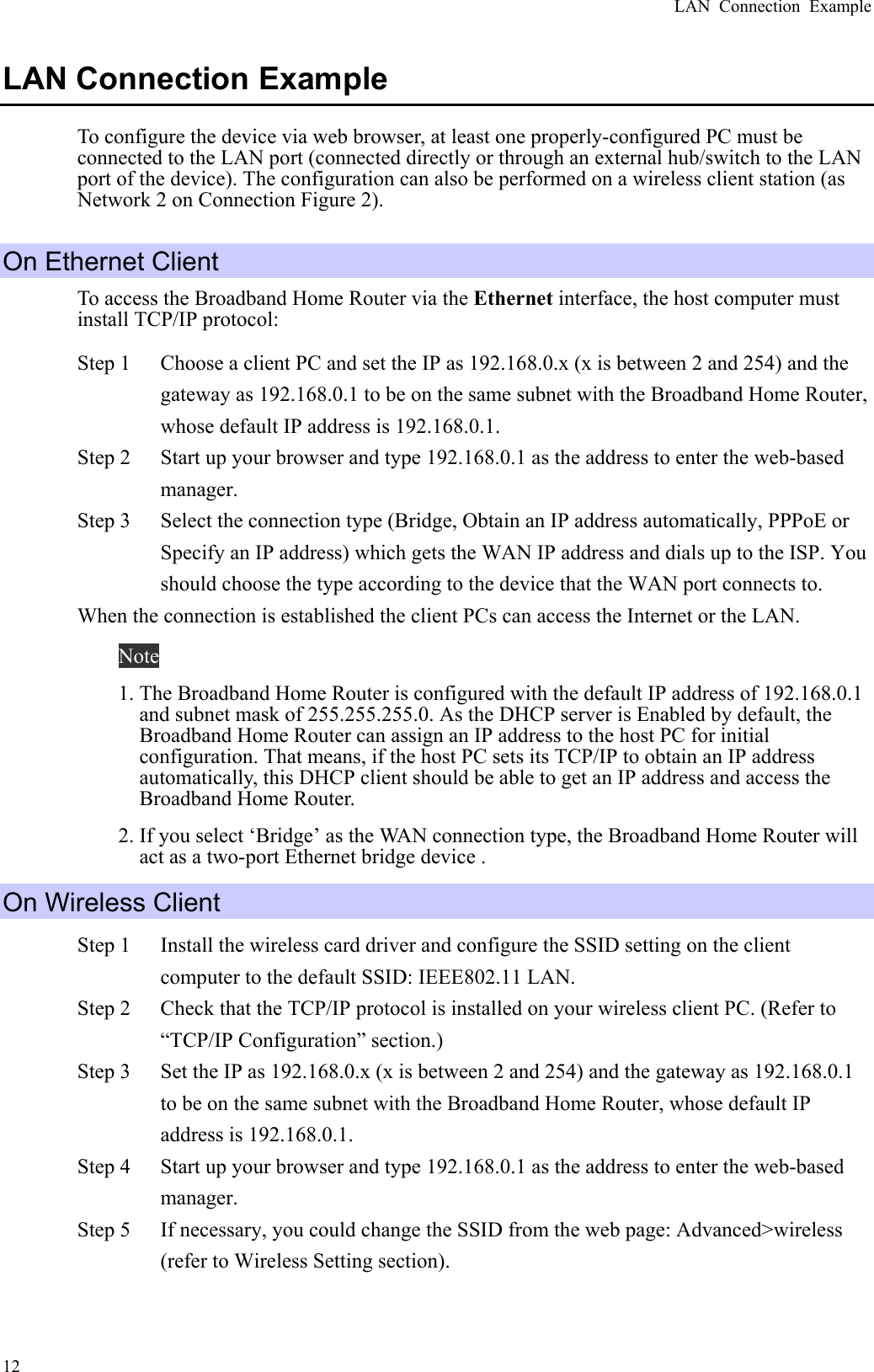 LAN Connection Example  12LAN Connection Example To configure the device via web browser, at least one properly-configured PC must be connected to the LAN port (connected directly or through an external hub/switch to the LAN port of the device). The configuration can also be performed on a wireless client station (as Network 2 on Connection Figure 2). On Ethernet Client To access the Broadband Home Router via the Ethernet interface, the host computer must install TCP/IP protocol: Step 1  Choose a client PC and set the IP as 192.168.0.x (x is between 2 and 254) and the gateway as 192.168.0.1 to be on the same subnet with the Broadband Home Router, whose default IP address is 192.168.0.1. Step 2  Start up your browser and type 192.168.0.1 as the address to enter the web-based manager.  Step 3  Select the connection type (Bridge, Obtain an IP address automatically, PPPoE or Specify an IP address) which gets the WAN IP address and dials up to the ISP. You should choose the type according to the device that the WAN port connects to. When the connection is established the client PCs can access the Internet or the LAN. Note 1. The Broadband Home Router is configured with the default IP address of 192.168.0.1 and subnet mask of 255.255.255.0. As the DHCP server is Enabled by default, the Broadband Home Router can assign an IP address to the host PC for initial configuration. That means, if the host PC sets its TCP/IP to obtain an IP address automatically, this DHCP client should be able to get an IP address and access the Broadband Home Router. 2. If you select ‘Bridge’ as the WAN connection type, the Broadband Home Router will act as a two-port Ethernet bridge device . On Wireless Client Step 1  Install the wireless card driver and configure the SSID setting on the client computer to the default SSID: IEEE802.11 LAN. Step 2  Check that the TCP/IP protocol is installed on your wireless client PC. (Refer to “TCP/IP Configuration” section.) Step 3  Set the IP as 192.168.0.x (x is between 2 and 254) and the gateway as 192.168.0.1 to be on the same subnet with the Broadband Home Router, whose default IP address is 192.168.0.1. Step 4  Start up your browser and type 192.168.0.1 as the address to enter the web-based manager. Step 5  If necessary, you could change the SSID from the web page: Advanced&gt;wireless (refer to Wireless Setting section). 