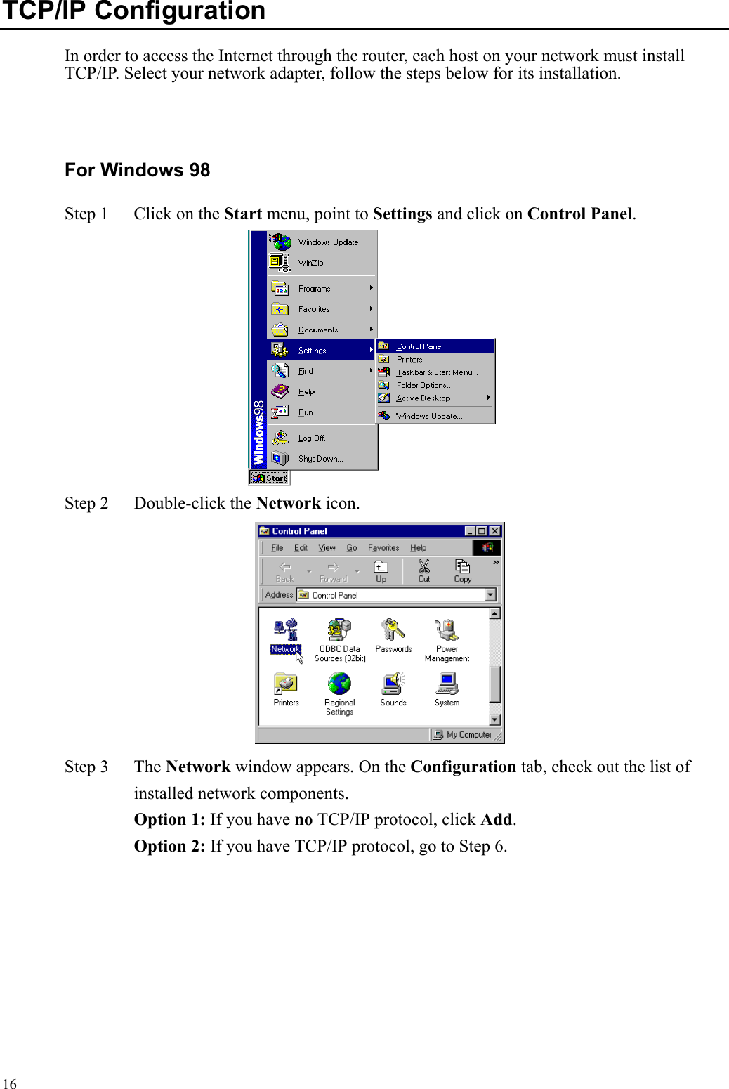   16TCP/IP Configuration   In order to access the Internet through the router, each host on your network must install TCP/IP. Select your network adapter, follow the steps below for its installation.  For Windows 98 Step 1  Click on the Start menu, point to Settings and click on Control Panel.  Step 2  Double-click the Network icon.     Step 3  The Network window appears. On the Configuration tab, check out the list of installed network components.    Option 1: If you have no TCP/IP protocol, click Add.   Option 2: If you have TCP/IP protocol, go to Step 6. 