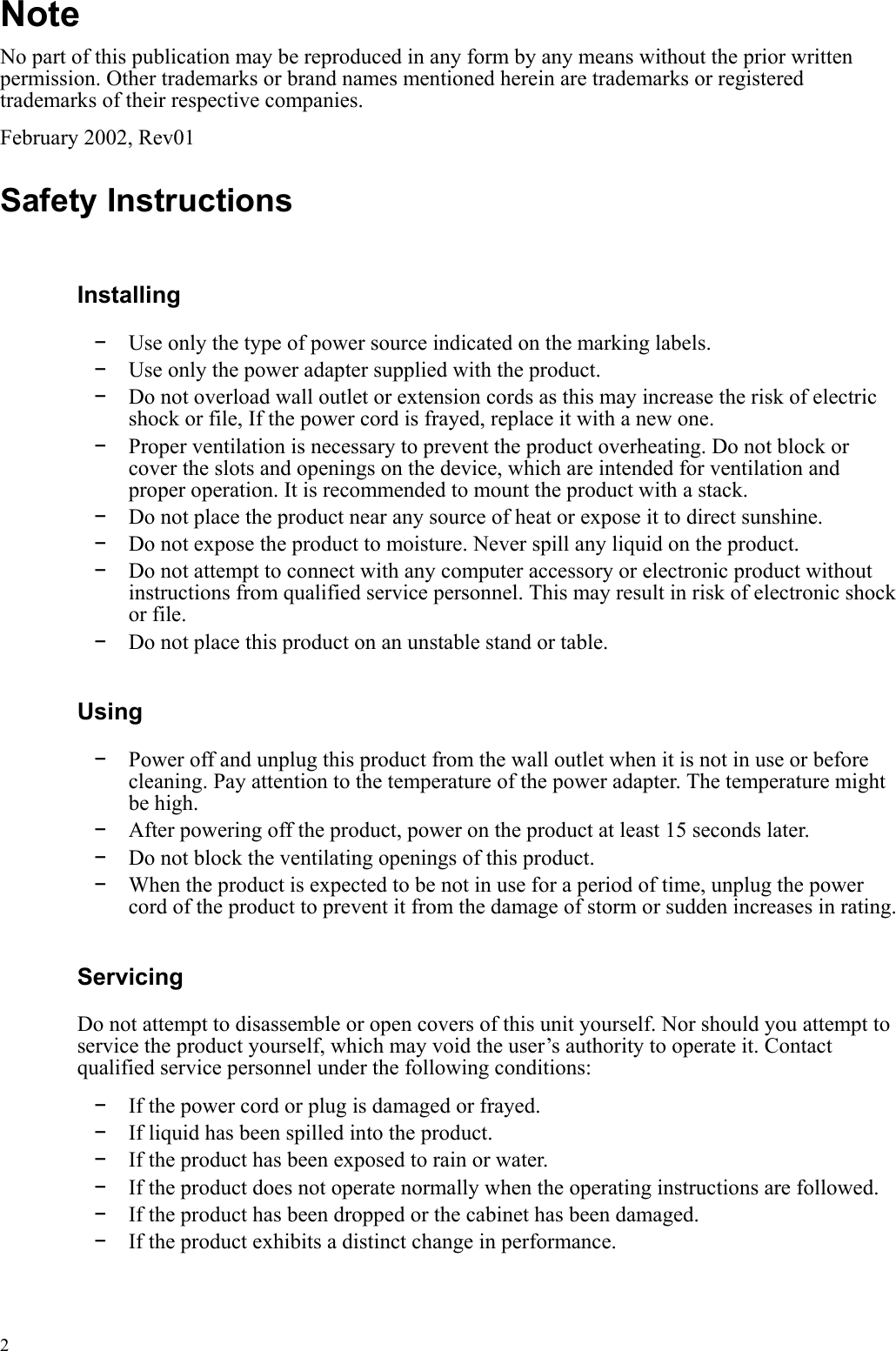  2 Note No part of this publication may be reproduced in any form by any means without the prior written permission. Other trademarks or brand names mentioned herein are trademarks or registered trademarks of their respective companies. February 2002, Rev01 Safety Instructions Installing -  Use only the type of power source indicated on the marking labels. -  Use only the power adapter supplied with the product. -  Do not overload wall outlet or extension cords as this may increase the risk of electric shock or file, If the power cord is frayed, replace it with a new one. -  Proper ventilation is necessary to prevent the product overheating. Do not block or cover the slots and openings on the device, which are intended for ventilation and proper operation. It is recommended to mount the product with a stack. -  Do not place the product near any source of heat or expose it to direct sunshine.   -  Do not expose the product to moisture. Never spill any liquid on the product. -  Do not attempt to connect with any computer accessory or electronic product without instructions from qualified service personnel. This may result in risk of electronic shock or file. -  Do not place this product on an unstable stand or table. Using -  Power off and unplug this product from the wall outlet when it is not in use or before cleaning. Pay attention to the temperature of the power adapter. The temperature might be high. -  After powering off the product, power on the product at least 15 seconds later. -  Do not block the ventilating openings of this product. -  When the product is expected to be not in use for a period of time, unplug the power cord of the product to prevent it from the damage of storm or sudden increases in rating. Servicing Do not attempt to disassemble or open covers of this unit yourself. Nor should you attempt to service the product yourself, which may void the user’s authority to operate it. Contact qualified service personnel under the following conditions: -  If the power cord or plug is damaged or frayed. -  If liquid has been spilled into the product. -  If the product has been exposed to rain or water. -  If the product does not operate normally when the operating instructions are followed. -  If the product has been dropped or the cabinet has been damaged. -  If the product exhibits a distinct change in performance.