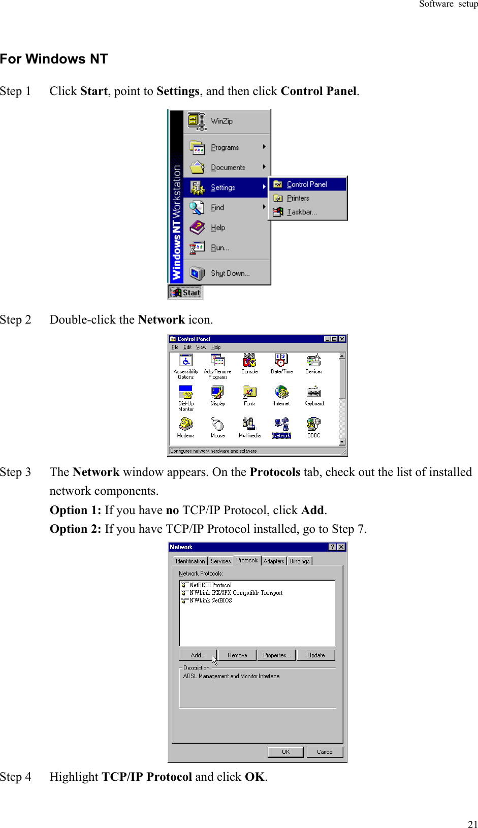 Software setup  21For Windows NT Step 1  Click Start, point to Settings, and then click Control Panel.  Step 2  Double-click the Network icon.  Step 3  The Network window appears. On the Protocols tab, check out the list of installed network components.    Option 1: If you have no TCP/IP Protocol, click Add.   Option 2: If you have TCP/IP Protocol installed, go to Step 7.  Step 4  Highlight TCP/IP Protocol and click OK.  