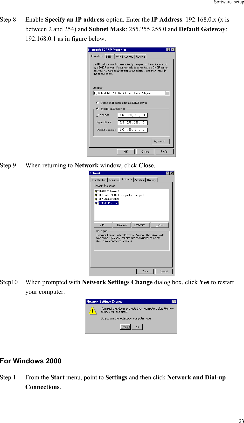 Software setup  23Step 8  Enable Specify an IP address option. Enter the IP Address: 192.168.0.x (x is between 2 and 254) and Subnet Mask: 255.255.255.0 and Default Gateway: 192.168.0.1 as in figure below.  Step 9  When returning to Network window, click Close.  Step10  When prompted with Network Settings Change dialog box, click Yes to restart your computer.   For Windows 2000 Step 1  From the Start menu, point to Settings and then click Network and Dial-up Connections. 