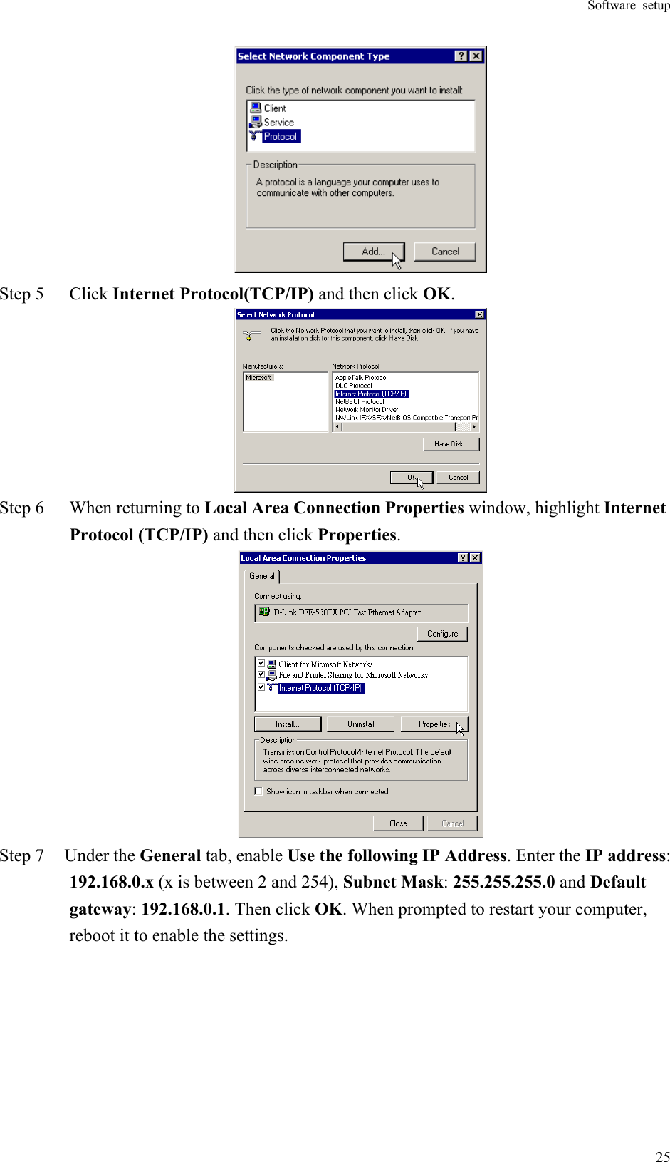 Software setup  25 Step 5  Click Internet Protocol(TCP/IP) and then click OK.  Step 6  When returning to Local Area Connection Properties window, highlight Internet Protocol (TCP/IP) and then click Properties.  Step 7  Under the General tab, enable Use the following IP Address. Enter the IP address: 192.168.0.x (x is between 2 and 254), Subnet Mask: 255.255.255.0 and Default gateway: 192.168.0.1. Then click OK. When prompted to restart your computer, reboot it to enable the settings. 