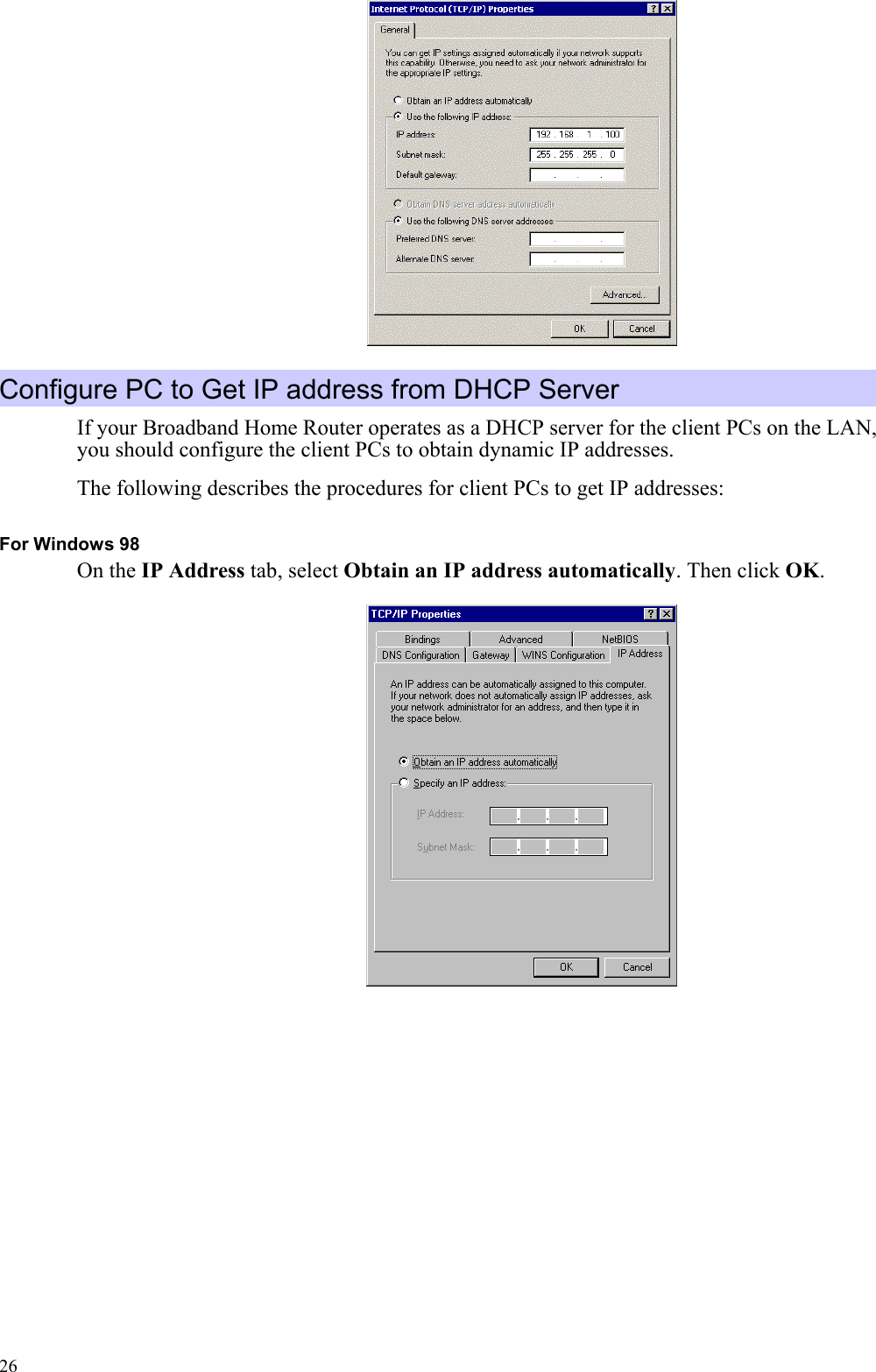   26 Configure PC to Get IP address from DHCP Server If your Broadband Home Router operates as a DHCP server for the client PCs on the LAN, you should configure the client PCs to obtain dynamic IP addresses.   The following describes the procedures for client PCs to get IP addresses: For Windows 98 On the IP Address tab, select Obtain an IP address automatically. Then click OK.  