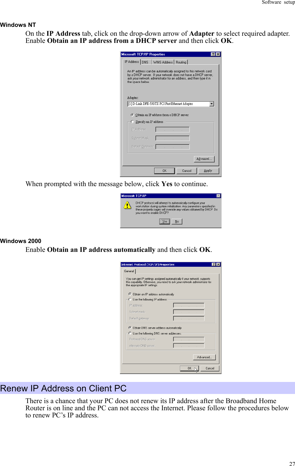 Software setup  27Windows NT On the IP Address tab, click on the drop-down arrow of Adapter to select required adapter. Enable Obtain an IP address from a DHCP server and then click OK.  When prompted with the message below, click Yes to continue.  Windows 2000 Enable Obtain an IP address automatically and then click OK.  Renew IP Address on Client PC There is a chance that your PC does not renew its IP address after the Broadband Home Router is on line and the PC can not access the Internet. Please follow the procedures below to renew PC’s IP address.   