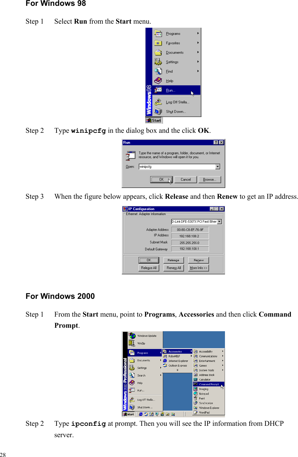   28For Windows 98 Step 1  Select Run from the Start menu.  Step 2  Type winipcfg in the dialog box and the click OK.  Step 3  When the figure below appears, click Release and then Renew to get an IP address.  For Windows 2000 Step 1  From the Start menu, point to Programs, Accessories and then click Command Prompt.  Step 2  Type ipconfig at prompt. Then you will see the IP information from DHCP server. 