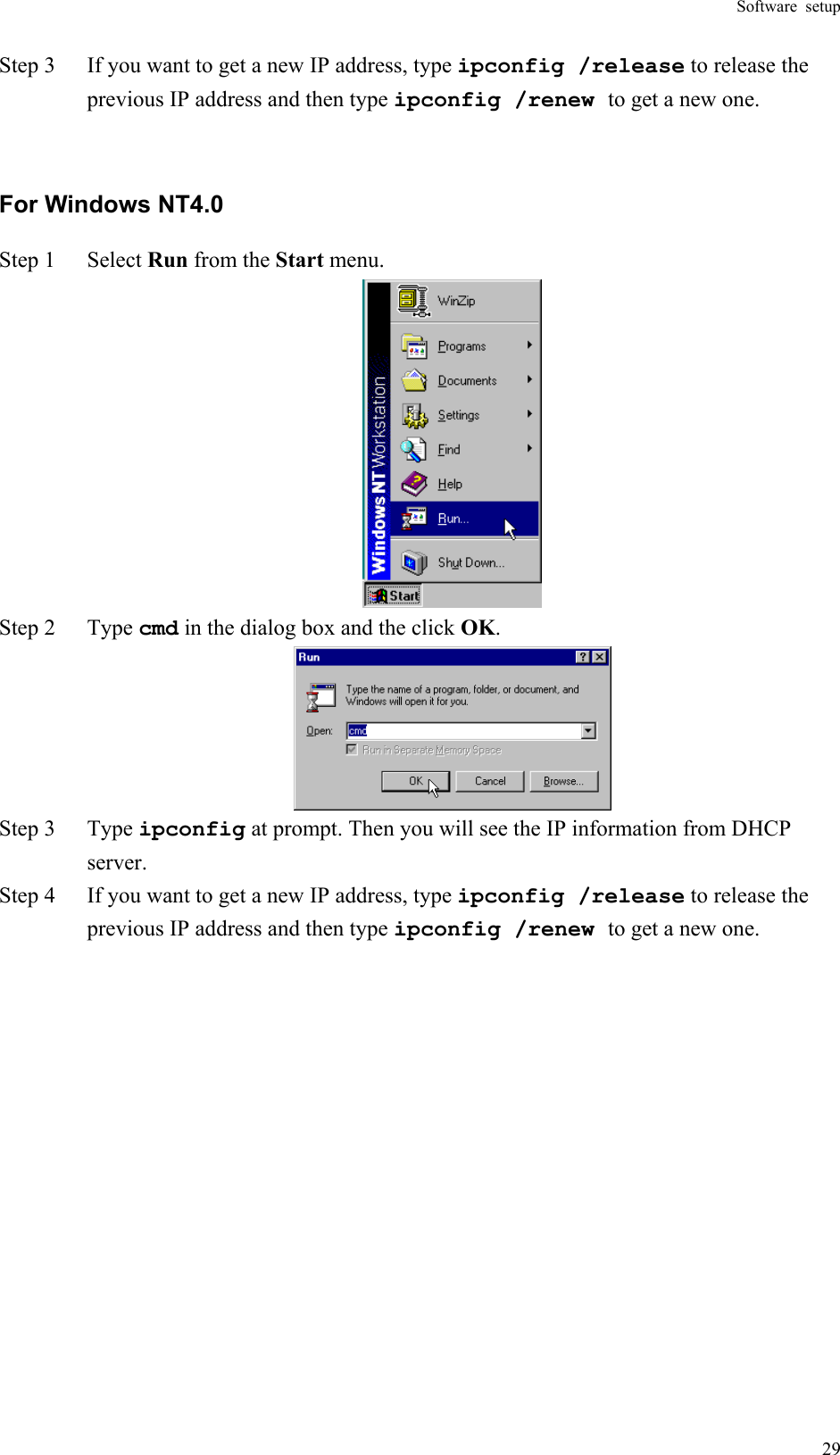 Software setup  29Step 3  If you want to get a new IP address, type ipconfig /release to release the previous IP address and then type ipconfig /renew to get a new one.  For Windows NT4.0 Step 1  Select Run from the Start menu.  Step 2  Type cmd in the dialog box and the click OK.  Step 3  Type ipconfig at prompt. Then you will see the IP information from DHCP server. Step 4  If you want to get a new IP address, type ipconfig /release to release the previous IP address and then type ipconfig /renew to get a new one.   