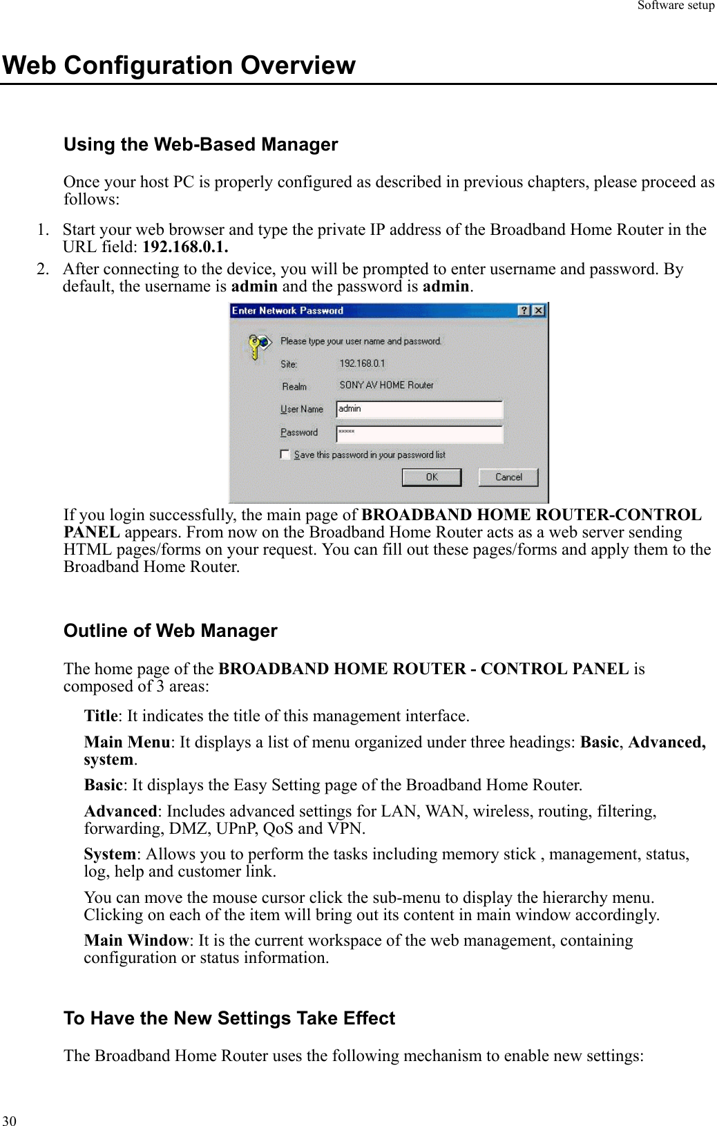 Software setup  30Web Configuration Overview Using the Web-Based Manager Once your host PC is properly configured as described in previous chapters, please proceed as follows: 1.  Start your web browser and type the private IP address of the Broadband Home Router in the URL field: 192.168.0.1. 2.  After connecting to the device, you will be prompted to enter username and password. By default, the username is admin and the password is admin.  If you login successfully, the main page of BROADBAND HOME ROUTER-CONTROL PANEL appears. From now on the Broadband Home Router acts as a web server sending HTML pages/forms on your request. You can fill out these pages/forms and apply them to the Broadband Home Router. Outline of Web Manager The home page of the BROADBAND HOME ROUTER - CONTROL PANEL is composed of 3 areas: Title: It indicates the title of this management interface. Main Menu: It displays a list of menu organized under three headings: Basic, Advanced, system. Basic: It displays the Easy Setting page of the Broadband Home Router. Advanced: Includes advanced settings for LAN, WAN, wireless, routing, filtering, forwarding, DMZ, UPnP, QoS and VPN. System: Allows you to perform the tasks including memory stick , management, status, log, help and customer link. You can move the mouse cursor click the sub-menu to display the hierarchy menu. Clicking on each of the item will bring out its content in main window accordingly. Main Window: It is the current workspace of the web management, containing configuration or status information. To Have the New Settings Take Effect The Broadband Home Router uses the following mechanism to enable new settings: 