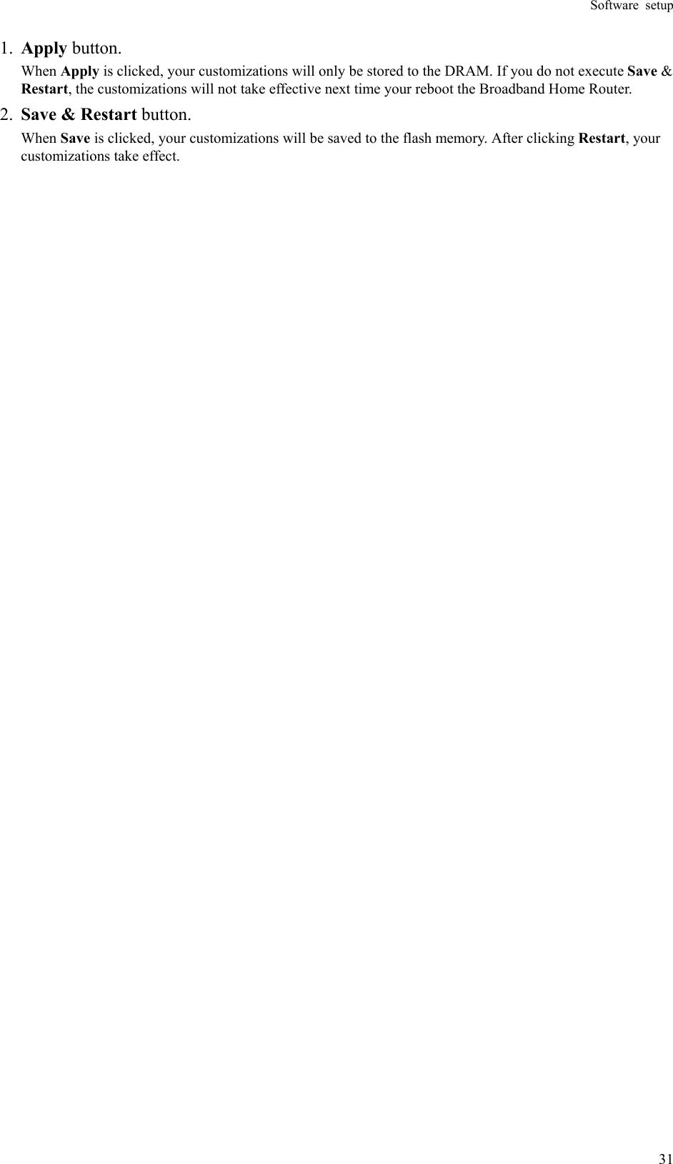 Software setup  311.  Apply button. When Apply is clicked, your customizations will only be stored to the DRAM. If you do not execute Save &amp; Restart, the customizations will not take effective next time your reboot the Broadband Home Router.   2.  Save &amp; Restart button. When Save is clicked, your customizations will be saved to the flash memory. After clicking Restart, your customizations take effect. 