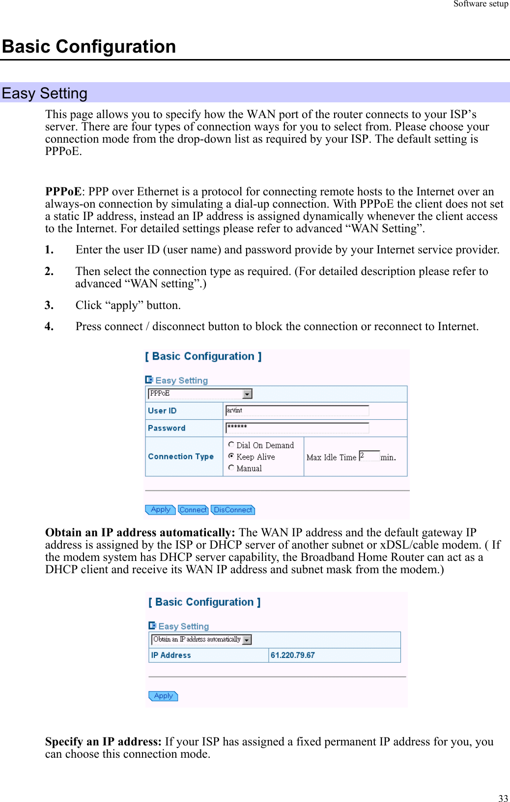 Software setup  33Basic Configuration Easy Setting This page allows you to specify how the WAN port of the router connects to your ISP’s server. There are four types of connection ways for you to select from. Please choose your connection mode from the drop-down list as required by your ISP. The default setting is PPPoE.  PPPoE: PPP over Ethernet is a protocol for connecting remote hosts to the Internet over an always-on connection by simulating a dial-up connection. With PPPoE the client does not set a static IP address, instead an IP address is assigned dynamically whenever the client access to the Internet. For detailed settings please refer to advanced “WAN Setting”. 1.  Enter the user ID (user name) and password provide by your Internet service provider. 2.  Then select the connection type as required. (For detailed description please refer to advanced “WAN setting”.) 3.  Click “apply” button. 4.  Press connect / disconnect button to block the connection or reconnect to Internet.    Obtain an IP address automatically: The WAN IP address and the default gateway IP address is assigned by the ISP or DHCP server of another subnet or xDSL/cable modem. ( If the modem system has DHCP server capability, the Broadband Home Router can act as a DHCP client and receive its WAN IP address and subnet mask from the modem.)     Specify an IP address: If your ISP has assigned a fixed permanent IP address for you, you can choose this connection mode.   