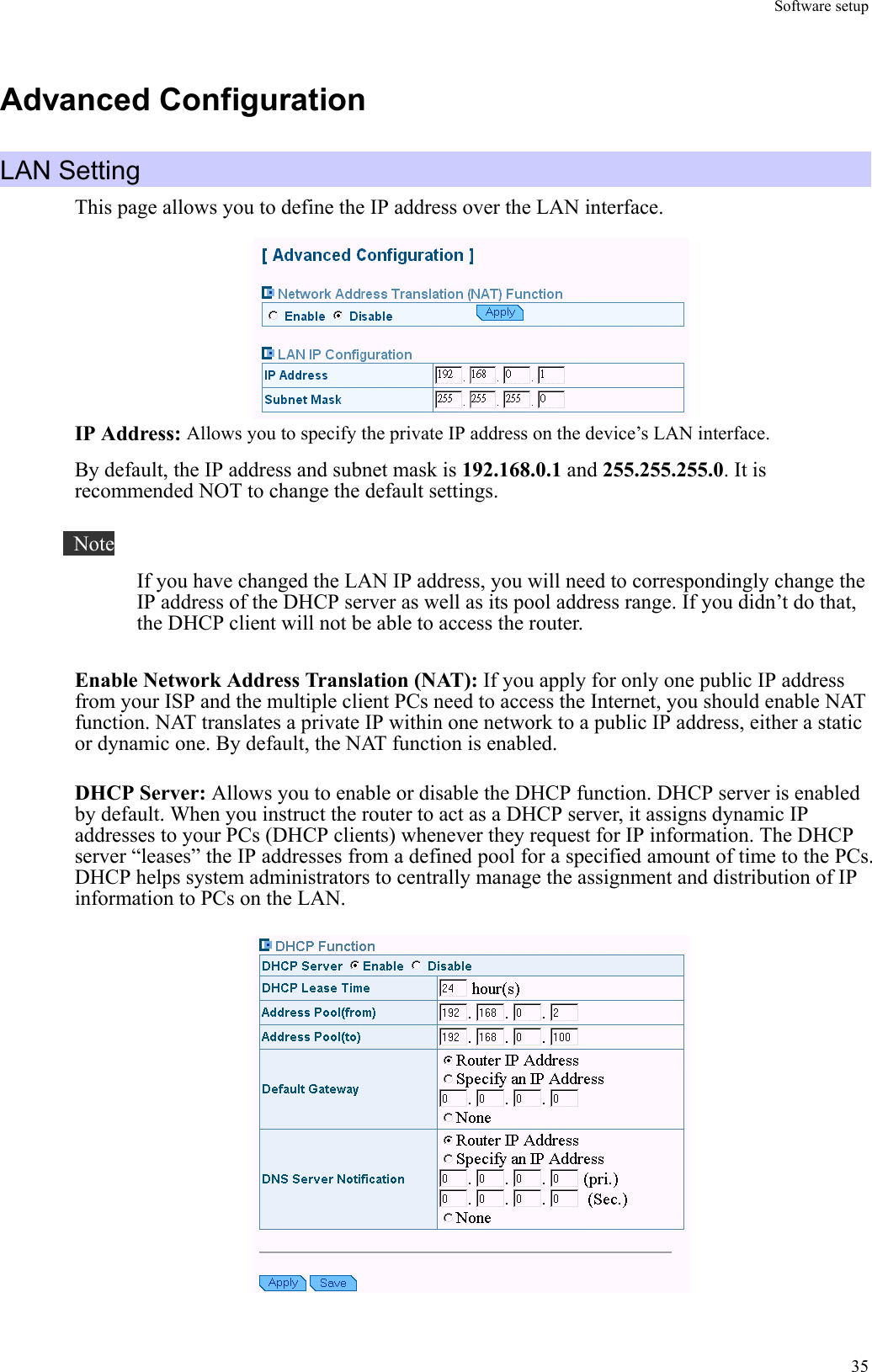 Software setup  35Advanced Configuration LAN Setting This page allows you to define the IP address over the LAN interface.  IP Address: Allows you to specify the private IP address on the device’s LAN interface. By default, the IP address and subnet mask is 192.168.0.1 and 255.255.255.0. It is recommended NOT to change the default settings.     Note If you have changed the LAN IP address, you will need to correspondingly change the IP address of the DHCP server as well as its pool address range. If you didn’t do that, the DHCP client will not be able to access the router.  Enable Network Address Translation (NAT): If you apply for only one public IP address from your ISP and the multiple client PCs need to access the Internet, you should enable NAT function. NAT translates a private IP within one network to a public IP address, either a static or dynamic one. By default, the NAT function is enabled.  DHCP Server: Allows you to enable or disable the DHCP function. DHCP server is enabled by default. When you instruct the router to act as a DHCP server, it assigns dynamic IP addresses to your PCs (DHCP clients) whenever they request for IP information. The DHCP server “leases” the IP addresses from a defined pool for a specified amount of time to the PCs. DHCP helps system administrators to centrally manage the assignment and distribution of IP information to PCs on the LAN.  