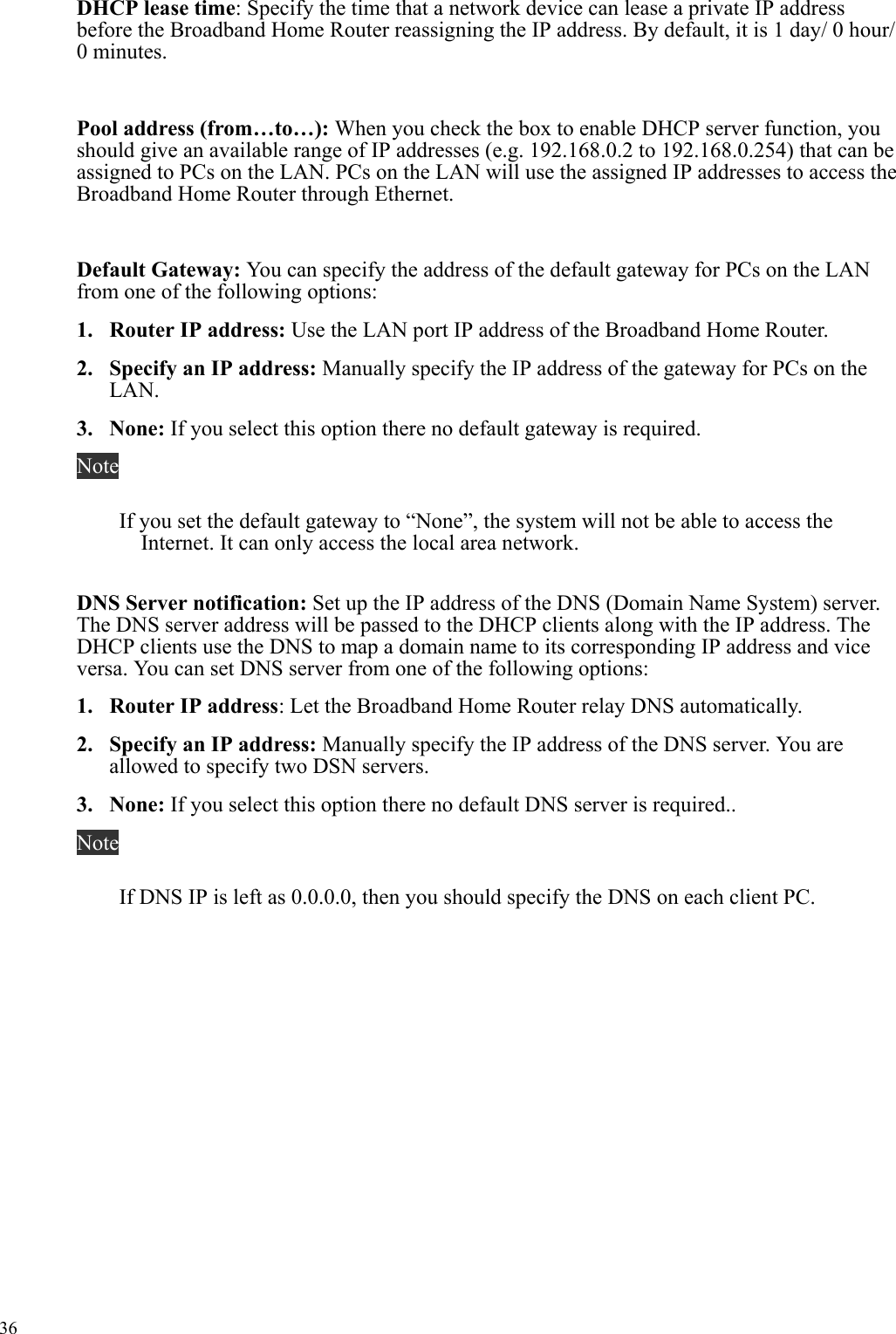   36 DHCP lease time: Specify the time that a network device can lease a private IP address before the Broadband Home Router reassigning the IP address. By default, it is 1 day/ 0 hour/ 0 minutes.  Pool address (from…to…): When you check the box to enable DHCP server function, you should give an available range of IP addresses (e.g. 192.168.0.2 to 192.168.0.254) that can be assigned to PCs on the LAN. PCs on the LAN will use the assigned IP addresses to access the Broadband Home Router through Ethernet.  Default Gateway: You can specify the address of the default gateway for PCs on the LAN from one of the following options: 1.  Router IP address: Use the LAN port IP address of the Broadband Home Router. 2.  Specify an IP address: Manually specify the IP address of the gateway for PCs on the LAN. 3. None: If you select this option there no default gateway is required. Note If you set the default gateway to “None”, the system will not be able to access the Internet. It can only access the local area network.  DNS Server notification: Set up the IP address of the DNS (Domain Name System) server. The DNS server address will be passed to the DHCP clients along with the IP address. The DHCP clients use the DNS to map a domain name to its corresponding IP address and vice versa. You can set DNS server from one of the following options: 1.  Router IP address: Let the Broadband Home Router relay DNS automatically. 2.  Specify an IP address: Manually specify the IP address of the DNS server. You are allowed to specify two DSN servers. 3. None: If you select this option there no default DNS server is required.. Note If DNS IP is left as 0.0.0.0, then you should specify the DNS on each client PC. 