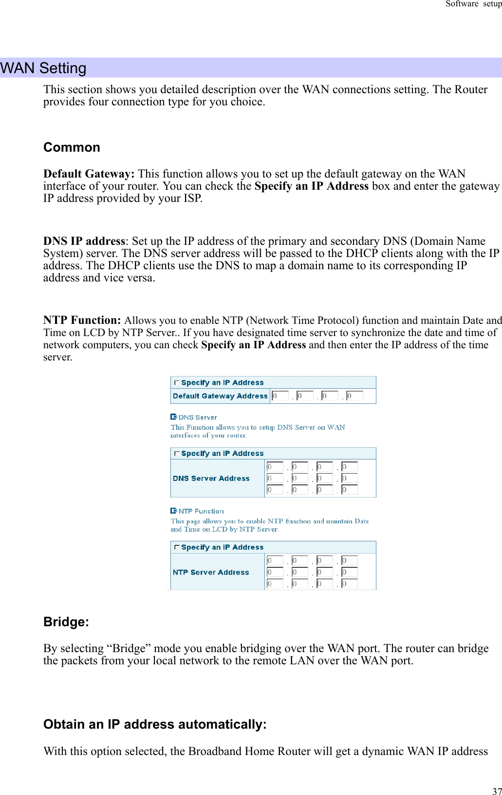 Software setup  37 WAN Setting This section shows you detailed description over the WAN connections setting. The Router provides four connection type for you choice.     Common Default Gateway: This function allows you to set up the default gateway on the WAN interface of your router. You can check the Specify an IP Address box and enter the gateway IP address provided by your ISP.  DNS IP address: Set up the IP address of the primary and secondary DNS (Domain Name System) server. The DNS server address will be passed to the DHCP clients along with the IP address. The DHCP clients use the DNS to map a domain name to its corresponding IP address and vice versa.    NTP Function: Allows you to enable NTP (Network Time Protocol) function and maintain Date and Time on LCD by NTP Server.. If you have designated time server to synchronize the date and time of network computers, you can check Specify an IP Address and then enter the IP address of the time server.    Bridge:  By selecting “Bridge” mode you enable bridging over the WAN port. The router can bridge the packets from your local network to the remote LAN over the WAN port.  Obtain an IP address automatically: With this option selected, the Broadband Home Router will get a dynamic WAN IP address 