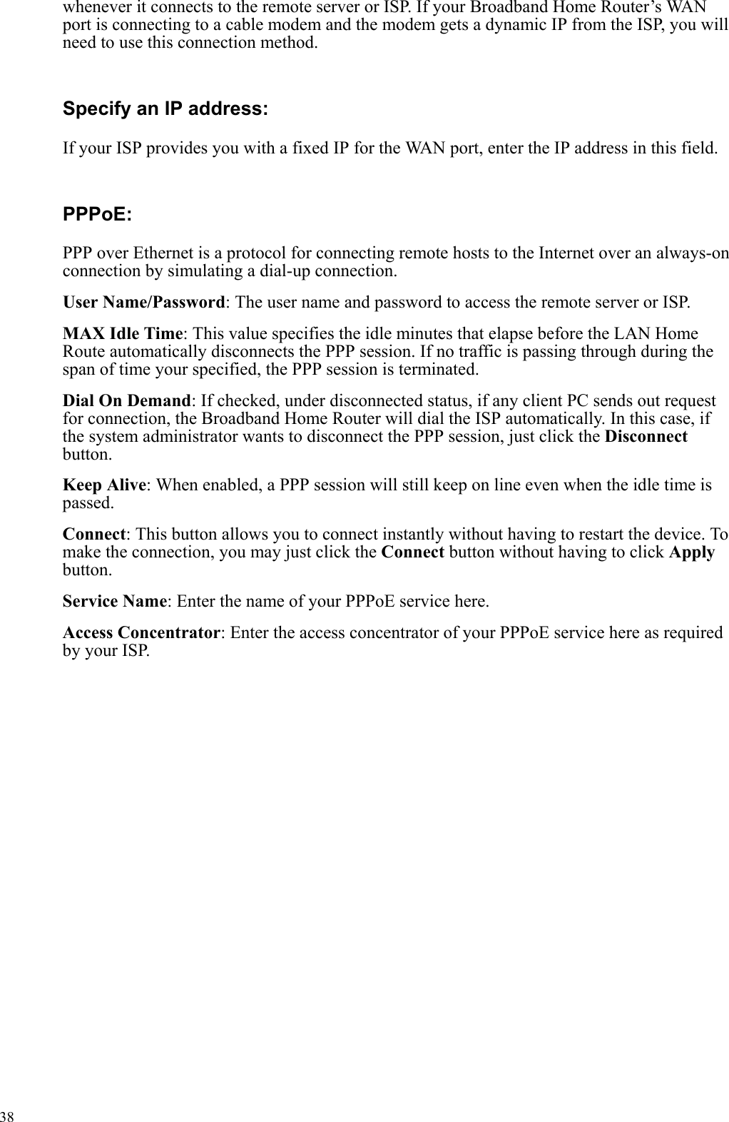   38whenever it connects to the remote server or ISP. If your Broadband Home Router’s WAN port is connecting to a cable modem and the modem gets a dynamic IP from the ISP, you will need to use this connection method. Specify an IP address:   If your ISP provides you with a fixed IP for the WAN port, enter the IP address in this field. PPPoE:  PPP over Ethernet is a protocol for connecting remote hosts to the Internet over an always-on connection by simulating a dial-up connection. User Name/Password: The user name and password to access the remote server or ISP. MAX Idle Time: This value specifies the idle minutes that elapse before the LAN Home Route automatically disconnects the PPP session. If no traffic is passing through during the span of time your specified, the PPP session is terminated. Dial On Demand: If checked, under disconnected status, if any client PC sends out request for connection, the Broadband Home Router will dial the ISP automatically. In this case, if the system administrator wants to disconnect the PPP session, just click the Disconnect button. Keep Alive: When enabled, a PPP session will still keep on line even when the idle time is passed. Connect: This button allows you to connect instantly without having to restart the device. To make the connection, you may just click the Connect button without having to click Apply button.  Service Name: Enter the name of your PPPoE service here. Access Concentrator: Enter the access concentrator of your PPPoE service here as required by your ISP.    