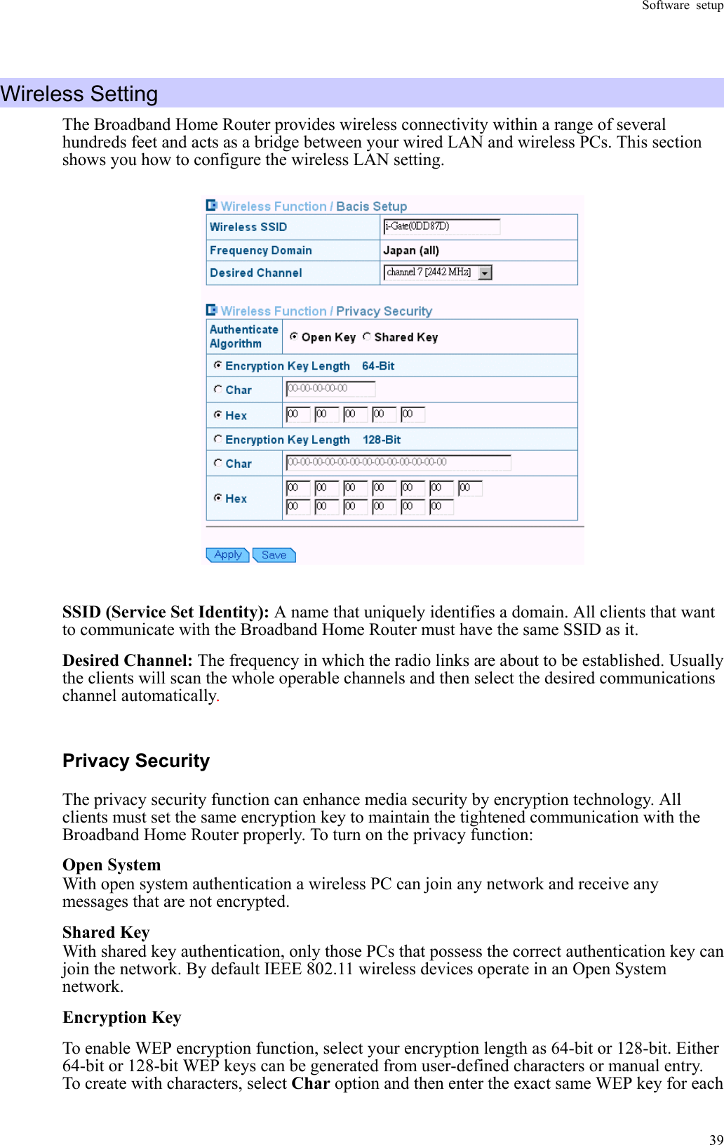 Software setup  39 Wireless Setting   The Broadband Home Router provides wireless connectivity within a range of several hundreds feet and acts as a bridge between your wired LAN and wireless PCs. This section shows you how to configure the wireless LAN setting.   SSID (Service Set Identity): A name that uniquely identifies a domain. All clients that want to communicate with the Broadband Home Router must have the same SSID as it. Desired Channel: The frequency in which the radio links are about to be established. Usually the clients will scan the whole operable channels and then select the desired communications channel automatically. Privacy Security The privacy security function can enhance media security by encryption technology. All clients must set the same encryption key to maintain the tightened communication with the Broadband Home Router properly. To turn on the privacy function: Open System With open system authentication a wireless PC can join any network and receive any messages that are not encrypted. Shared Key With shared key authentication, only those PCs that possess the correct authentication key can join the network. By default IEEE 802.11 wireless devices operate in an Open System network. Encryption Key To enable WEP encryption function, select your encryption length as 64-bit or 128-bit. Either 64-bit or 128-bit WEP keys can be generated from user-defined characters or manual entry. To create with characters, select Char option and then enter the exact same WEP key for each 