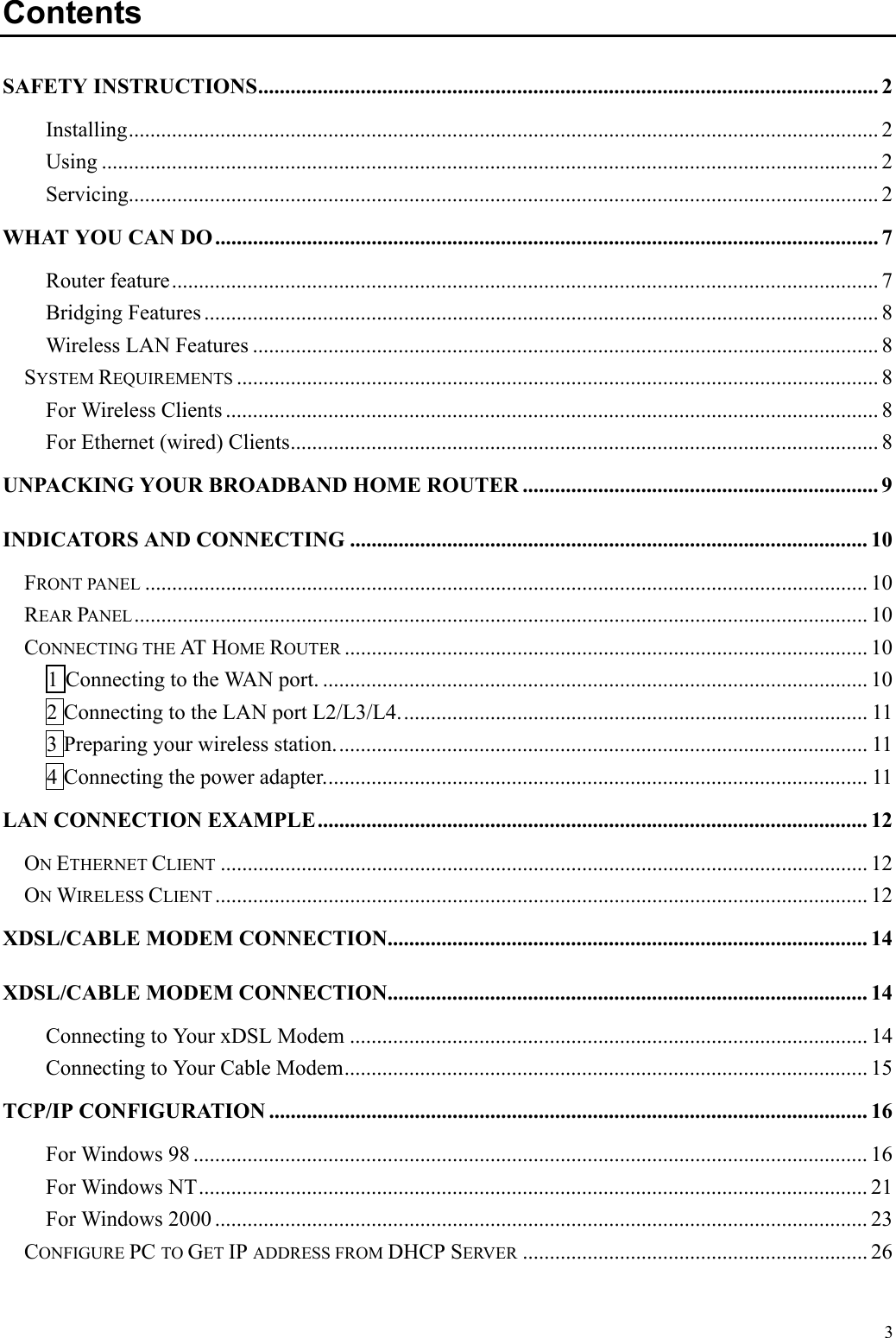   3 Contents SAFETY INSTRUCTIONS................................................................................................................... 2 Installing........................................................................................................................................... 2 Using ................................................................................................................................................ 2 Servicing........................................................................................................................................... 2 WHAT YOU CAN DO ........................................................................................................................... 7 Router feature................................................................................................................................... 7 Bridging Features ............................................................................................................................. 8 Wireless LAN Features .................................................................................................................... 8 SYSTEM REQUIREMENTS ....................................................................................................................... 8 For Wireless Clients ......................................................................................................................... 8 For Ethernet (wired) Clients............................................................................................................. 8 UNPACKING YOUR BROADBAND HOME ROUTER .................................................................. 9 INDICATORS AND CONNECTING ................................................................................................ 10 FRONT PANEL ...................................................................................................................................... 10 REAR PANEL........................................................................................................................................ 10 CONNECTING THE AT  HOME ROUTER ................................................................................................. 10 1 Connecting to the WAN port. ..................................................................................................... 10 2 Connecting to the LAN port L2/L3/L4....................................................................................... 11 3 Preparing your wireless station................................................................................................... 11 4 Connecting the power adapter..................................................................................................... 11 LAN CONNECTION EXAMPLE...................................................................................................... 12 ON ETHERNET CLIENT ........................................................................................................................ 12 ON WIRELESS CLIENT ......................................................................................................................... 12 XDSL/CABLE MODEM CONNECTION......................................................................................... 14 XDSL/CABLE MODEM CONNECTION......................................................................................... 14 Connecting to Your xDSL Modem ................................................................................................ 14 Connecting to Your Cable Modem................................................................................................. 15 TCP/IP CONFIGURATION ............................................................................................................... 16 For Windows 98 ............................................................................................................................. 16 For Windows NT............................................................................................................................ 21 For Windows 2000 ......................................................................................................................... 23 CONFIGURE PC TO GET IP ADDRESS FROM DHCP SERVER ................................................................ 26 