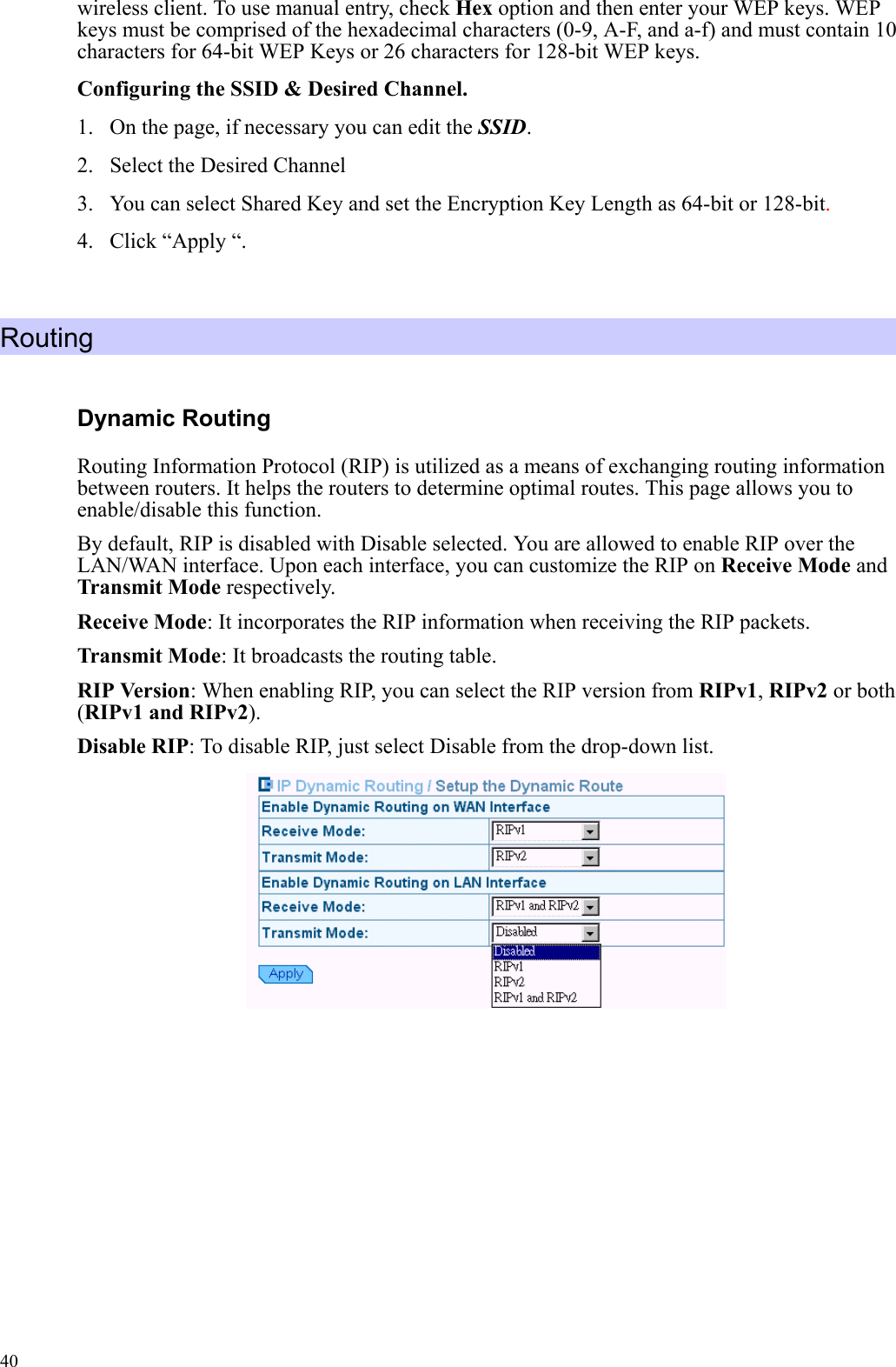   40wireless client. To use manual entry, check Hex option and then enter your WEP keys. WEP keys must be comprised of the hexadecimal characters (0-9, A-F, and a-f) and must contain 10 characters for 64-bit WEP Keys or 26 characters for 128-bit WEP keys. Configuring the SSID &amp; Desired Channel. 1. On the page, if necessary you can edit the SSID. 2.  Select the Desired Channel   3.  You can select Shared Key and set the Encryption Key Length as 64-bit or 128-bit. 4.  Click “Apply “.  Routing Dynamic Routing Routing Information Protocol (RIP) is utilized as a means of exchanging routing information between routers. It helps the routers to determine optimal routes. This page allows you to enable/disable this function. By default, RIP is disabled with Disable selected. You are allowed to enable RIP over the LAN/WAN interface. Upon each interface, you can customize the RIP on Receive Mode and Transmit Mode respectively. Receive Mode: It incorporates the RIP information when receiving the RIP packets. Transmit Mode: It broadcasts the routing table. RIP Version: When enabling RIP, you can select the RIP version from RIPv1, RIPv2 or both (RIPv1 and RIPv2).  Disable RIP: To disable RIP, just select Disable from the drop-down list.            