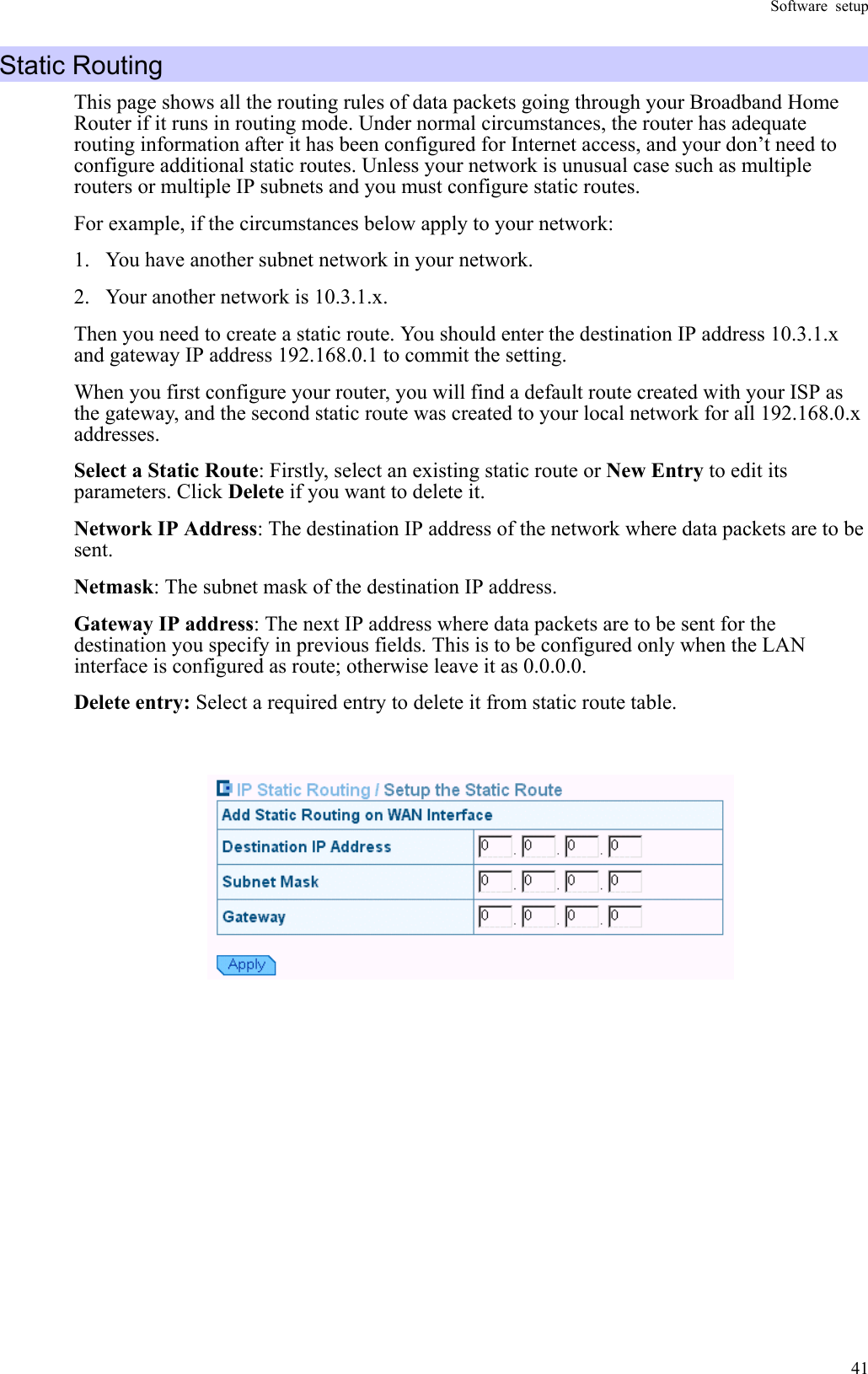 Software setup  41Static Routing This page shows all the routing rules of data packets going through your Broadband Home Router if it runs in routing mode. Under normal circumstances, the router has adequate routing information after it has been configured for Internet access, and your don’t need to configure additional static routes. Unless your network is unusual case such as multiple routers or multiple IP subnets and you must configure static routes. For example, if the circumstances below apply to your network: 1.  You have another subnet network in your network.   2.  Your another network is 10.3.1.x. Then you need to create a static route. You should enter the destination IP address 10.3.1.x and gateway IP address 192.168.0.1 to commit the setting. When you first configure your router, you will find a default route created with your ISP as the gateway, and the second static route was created to your local network for all 192.168.0.x addresses. Select a Static Route: Firstly, select an existing static route or New Entry to edit its parameters. Click Delete if you want to delete it. Network IP Address: The destination IP address of the network where data packets are to be sent. Netmask: The subnet mask of the destination IP address. Gateway IP address: The next IP address where data packets are to be sent for the destination you specify in previous fields. This is to be configured only when the LAN interface is configured as route; otherwise leave it as 0.0.0.0. Delete entry: Select a required entry to delete it from static route table.               