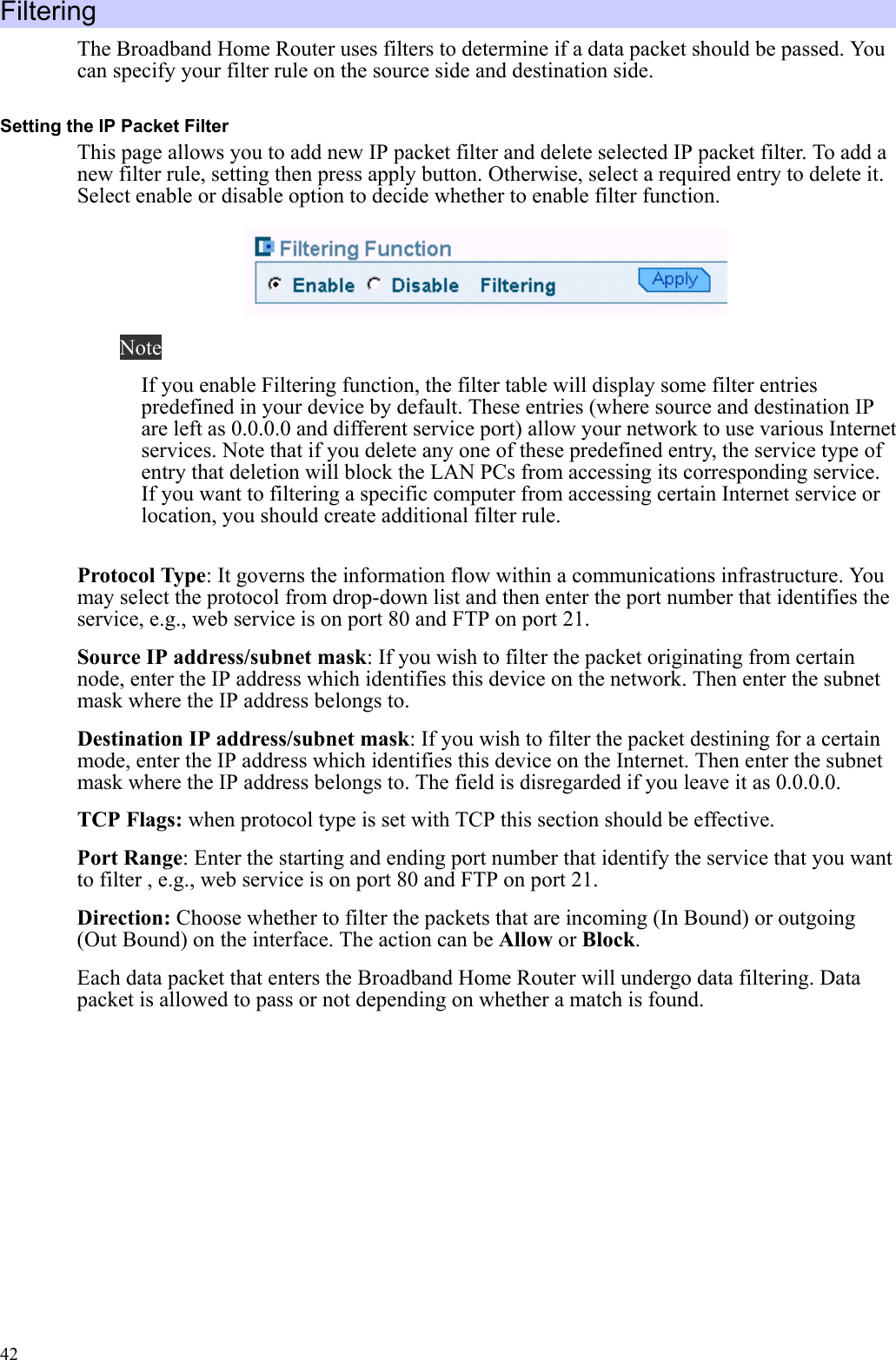   42Filtering The Broadband Home Router uses filters to determine if a data packet should be passed. You can specify your filter rule on the source side and destination side. Setting the IP Packet Filter This page allows you to add new IP packet filter and delete selected IP packet filter. To add a new filter rule, setting then press apply button. Otherwise, select a required entry to delete it. Select enable or disable option to decide whether to enable filter function.  Note If you enable Filtering function, the filter table will display some filter entries predefined in your device by default. These entries (where source and destination IP are left as 0.0.0.0 and different service port) allow your network to use various Internet services. Note that if you delete any one of these predefined entry, the service type of entry that deletion will block the LAN PCs from accessing its corresponding service. If you want to filtering a specific computer from accessing certain Internet service or location, you should create additional filter rule.  Protocol Type: It governs the information flow within a communications infrastructure. You may select the protocol from drop-down list and then enter the port number that identifies the service, e.g., web service is on port 80 and FTP on port 21. Source IP address/subnet mask: If you wish to filter the packet originating from certain node, enter the IP address which identifies this device on the network. Then enter the subnet mask where the IP address belongs to.   Destination IP address/subnet mask: If you wish to filter the packet destining for a certain mode, enter the IP address which identifies this device on the Internet. Then enter the subnet mask where the IP address belongs to. The field is disregarded if you leave it as 0.0.0.0. TCP Flags: when protocol type is set with TCP this section should be effective.  Port Range: Enter the starting and ending port number that identify the service that you want to filter , e.g., web service is on port 80 and FTP on port 21.   Direction: Choose whether to filter the packets that are incoming (In Bound) or outgoing (Out Bound) on the interface. The action can be Allow or Block. Each data packet that enters the Broadband Home Router will undergo data filtering. Data packet is allowed to pass or not depending on whether a match is found.  