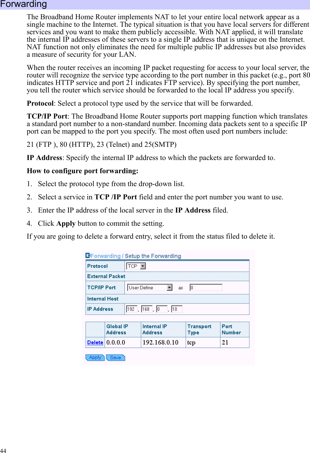   44 Forwarding The Broadband Home Router implements NAT to let your entire local network appear as a single machine to the Internet. The typical situation is that you have local servers for different services and you want to make them publicly accessible. With NAT applied, it will translate the internal IP addresses of these servers to a single IP address that is unique on the Internet. NAT function not only eliminates the need for multiple public IP addresses but also provides a measure of security for your LAN. When the router receives an incoming IP packet requesting for access to your local server, the router will recognize the service type according to the port number in this packet (e.g., port 80 indicates HTTP service and port 21 indicates FTP service). By specifying the port number, you tell the router which service should be forwarded to the local IP address you specify. Protocol: Select a protocol type used by the service that will be forwarded. TCP/IP Port: The Broadband Home Router supports port mapping function which translates a standard port number to a non-standard number. Incoming data packets sent to a specific IP port can be mapped to the port you specify. The most often used port numbers include: 21 (FTP ), 80 (HTTP), 23 (Telnet) and 25(SMTP) IP Address: Specify the internal IP address to which the packets are forwarded to. How to configure port forwarding: 1.  Select the protocol type from the drop-down list. 2.  Select a service in TCP /IP Port field and enter the port number you want to use. 3.  Enter the IP address of the local server in the IP Address filed. 4. Click Apply button to commit the setting. If you are going to delete a forward entry, select it from the status filed to delete it.        