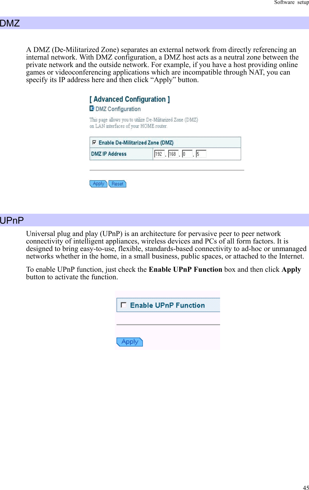 Software setup  45DMZ  A DMZ (De-Militarized Zone) separates an external network from directly referencing an internal network. With DMZ configuration, a DMZ host acts as a neutral zone between the private network and the outside network. For example, if you have a host providing online games or videoconferencing applications which are incompatible through NAT, you can specify its IP address here and then click “Apply” button.    UPnP Universal plug and play (UPnP) is an architecture for pervasive peer to peer network connectivity of intelligent appliances, wireless devices and PCs of all form factors. It is designed to bring easy-to-use, flexible, standards-based connectivity to ad-hoc or unmanaged networks whether in the home, in a small business, public spaces, or attached to the Internet. To enable UPnP function, just check the Enable UPnP Function box and then click Apply button to activate the function.    