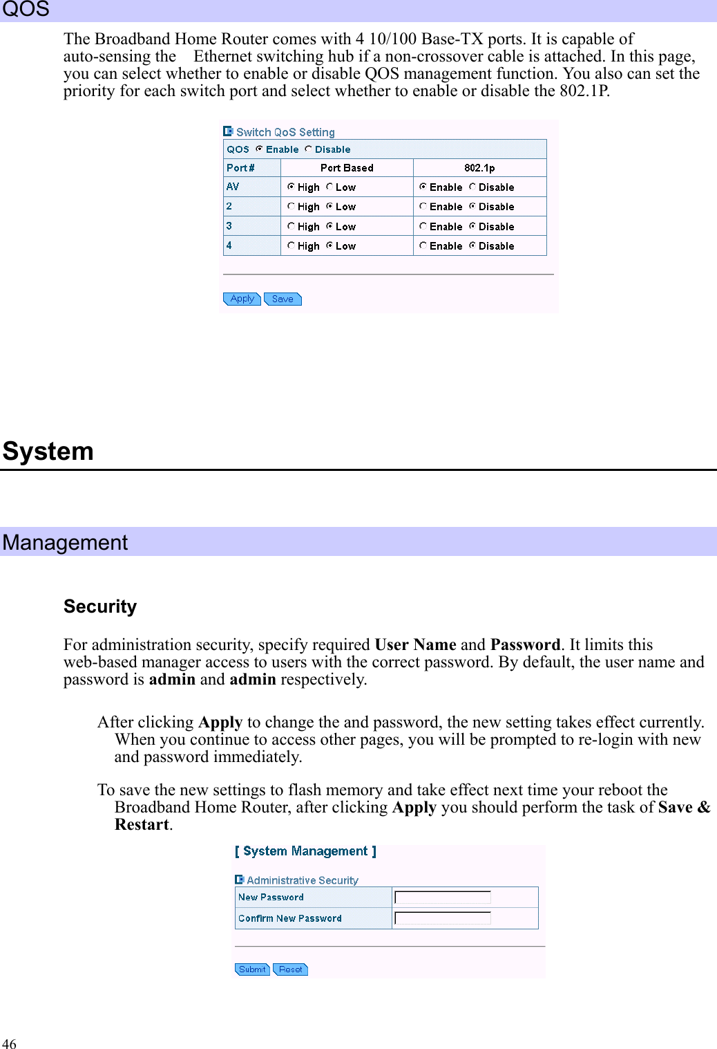   46 QOS The Broadband Home Router comes with 4 10/100 Base-TX ports. It is capable of auto-sensing the    Ethernet switching hub if a non-crossover cable is attached. In this page, you can select whether to enable or disable QOS management function. You also can set the priority for each switch port and select whether to enable or disable the 802.1P.      System  Management Security For administration security, specify required User Name and Password. It limits this web-based manager access to users with the correct password. By default, the user name and password is admin and admin respectively. After clicking Apply to change the and password, the new setting takes effect currently. When you continue to access other pages, you will be prompted to re-login with new and password immediately. To save the new settings to flash memory and take effect next time your reboot the Broadband Home Router, after clicking Apply you should perform the task of Save &amp; Restart.   