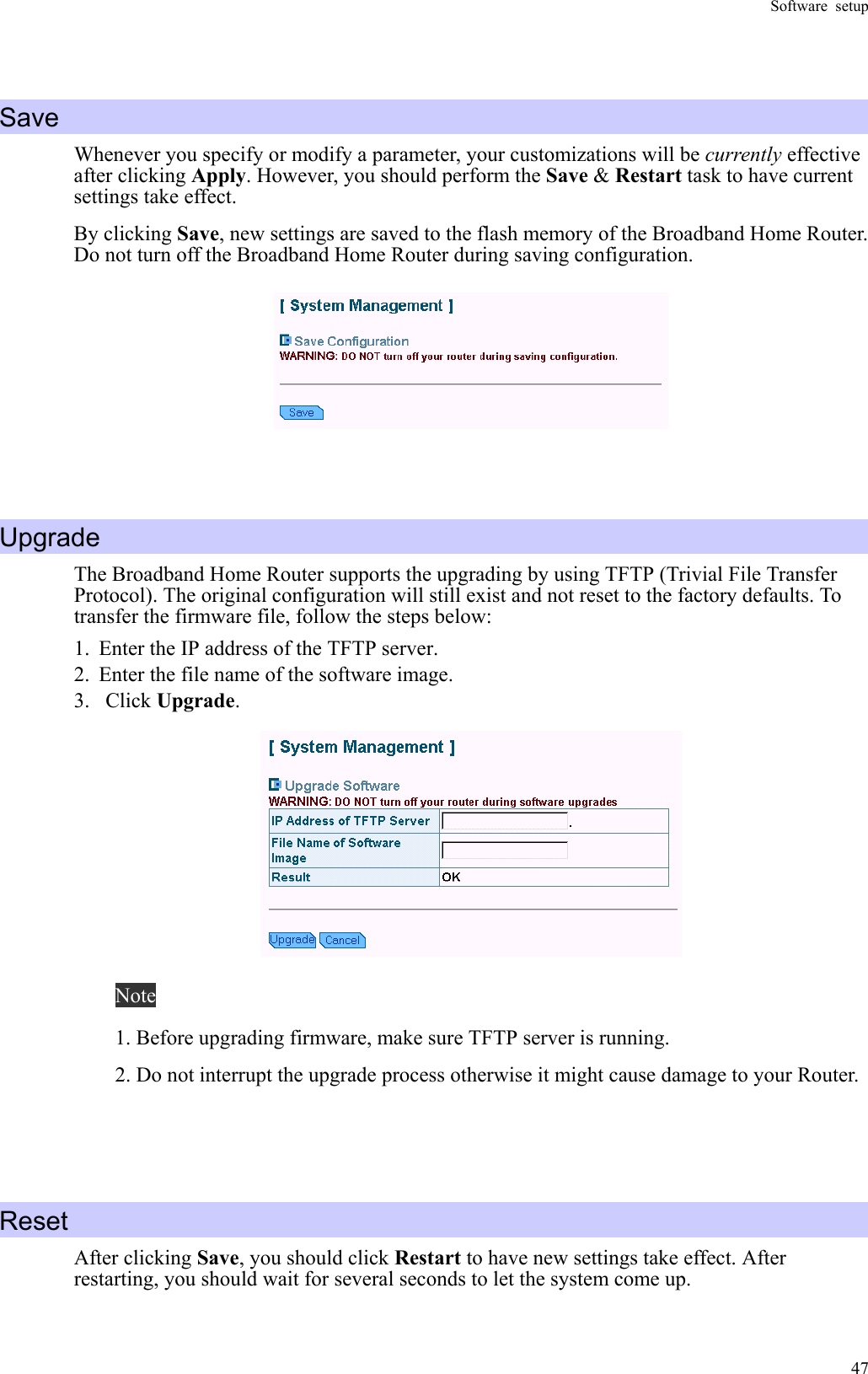 Software setup  47 Save Whenever you specify or modify a parameter, your customizations will be currently effective after clicking Apply. However, you should perform the Save &amp; Restart task to have current settings take effect. By clicking Save, new settings are saved to the flash memory of the Broadband Home Router. Do not turn off the Broadband Home Router during saving configuration.    Upgrade The Broadband Home Router supports the upgrading by using TFTP (Trivial File Transfer Protocol). The original configuration will still exist and not reset to the factory defaults. To transfer the firmware file, follow the steps below: 1.  Enter the IP address of the TFTP server. 2.  Enter the file name of the software image. 3. Click Upgrade.  Note 1. Before upgrading firmware, make sure TFTP server is running. 2. Do not interrupt the upgrade process otherwise it might cause damage to your Router.    Reset After clicking Save, you should click Restart to have new settings take effect. After restarting, you should wait for several seconds to let the system come up. 