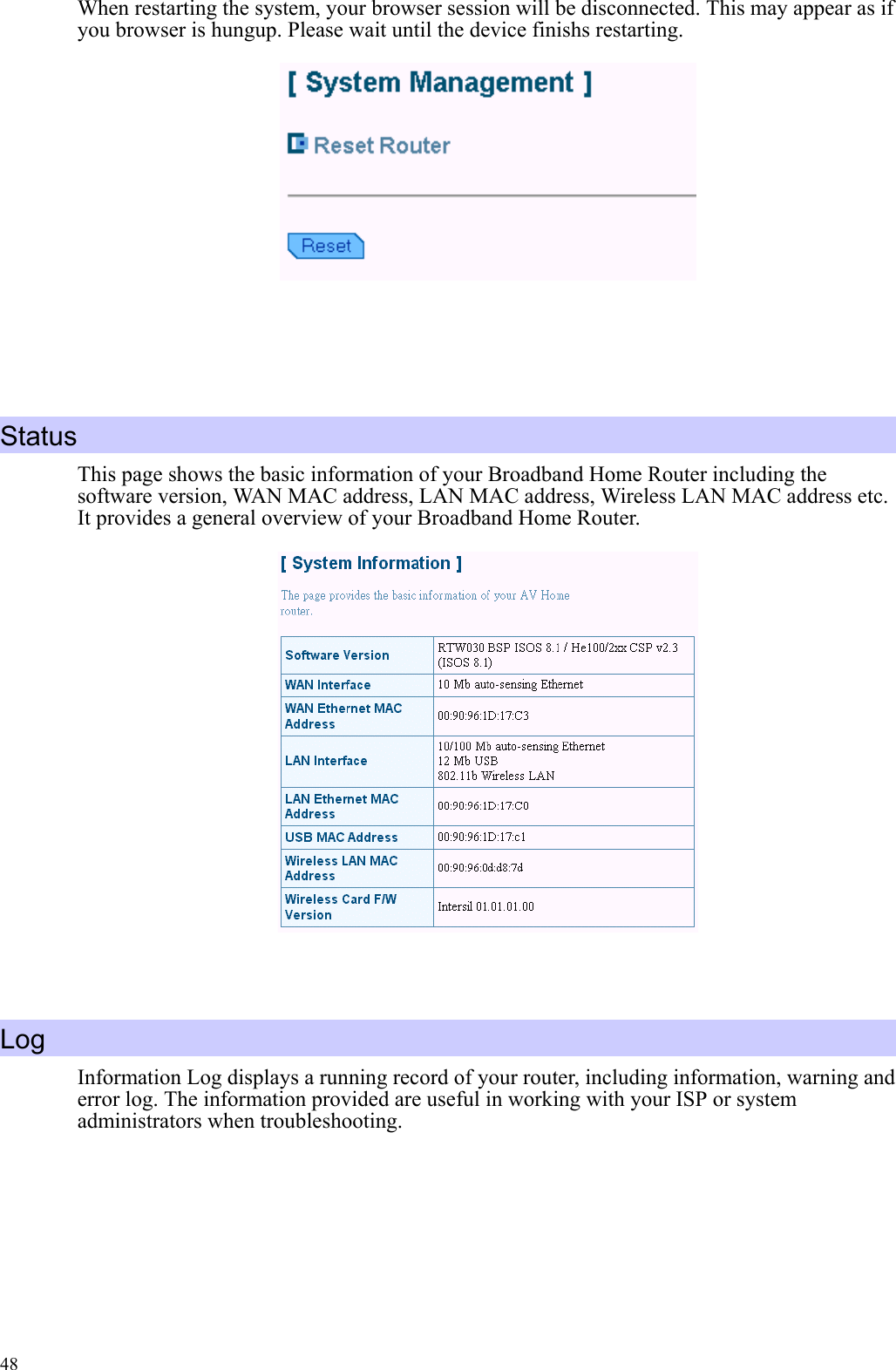   48When restarting the system, your browser session will be disconnected. This may appear as if you browser is hungup. Please wait until the device finishs restarting.     Status This page shows the basic information of your Broadband Home Router including the software version, WAN MAC address, LAN MAC address, Wireless LAN MAC address etc. It provides a general overview of your Broadband Home Router.    Log Information Log displays a running record of your router, including information, warning and error log. The information provided are useful in working with your ISP or system administrators when troubleshooting.  