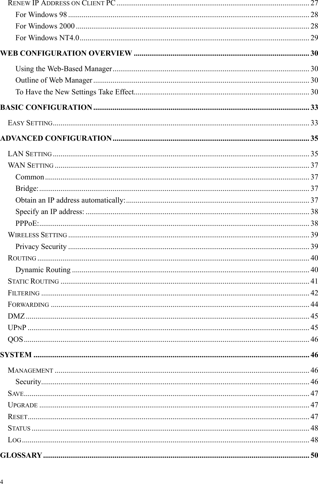   4 RENEW IP ADDRESS ON CLIENT PC .................................................................................................... 27 For Windows 98 ............................................................................................................................. 28 For Windows 2000 ......................................................................................................................... 28 For Windows NT4.0....................................................................................................................... 29 WEB CONFIGURATION OVERVIEW ........................................................................................... 30 Using the Web-Based Manager...................................................................................................... 30 Outline of Web Manager ................................................................................................................ 30 To Have the New Settings Take Effect........................................................................................... 30 BASIC CONFIGURATION ................................................................................................................ 33 EASY SETTING..................................................................................................................................... 33 ADVANCED CONFIGURATION...................................................................................................... 35 LAN SETTING ..................................................................................................................................... 35 WAN SETTING .................................................................................................................................... 37 Common ......................................................................................................................................... 37 Bridge:............................................................................................................................................ 37 Obtain an IP address automatically:............................................................................................... 37 Specify an IP address: .................................................................................................................... 38 PPPoE:............................................................................................................................................ 38 WIRELESS SETTING ............................................................................................................................. 39 Privacy Security ............................................................................................................................. 39 ROUTING ............................................................................................................................................. 40 Dynamic Routing ........................................................................................................................... 40 STATIC ROUTING ................................................................................................................................. 41 FILTERING ........................................................................................................................................... 42 FORWARDING ...................................................................................................................................... 44 DMZ ................................................................................................................................................... 45 UPNP .................................................................................................................................................. 45 QOS.................................................................................................................................................... 46 SYSTEM ............................................................................................................................................... 46 MANAGEMENT .................................................................................................................................... 46 Security........................................................................................................................................... 46 SAV E .................................................................................................................................................... 47 UPGRADE ............................................................................................................................................ 47 RESET.................................................................................................................................................. 47 STATUS ................................................................................................................................................ 48 LOG..................................................................................................................................................... 48 GLOSSARY .......................................................................................................................................... 50 