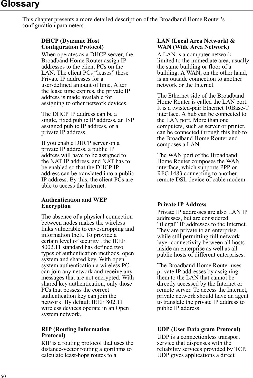   50Glossary This chapter presents a more detailed description of the Broadband Home Router’s configuration parameters. DHCP (Dynamic Host Configuration Protocol) When operates as a DHCP server, the Broadband Home Router assign IP addresses to the client PCs on the LAN. The client PCs “leases” these Private IP addresses for a user-defined amount of time. After the lease time expires, the private IP address is made available for assigning to other network devices. The DHCP IP address can be a single, fixed public IP address, an ISP assigned public IP address, or a private IP address. If you enable DHCP server on a private IP address, a public IP address will have to be assigned to the NAT IP address, and NAT has to be enabled so that the DHCP IP address can be translated into a public IP address. By this, the client PCs are able to access the Internet.  LAN (Local Area Network) &amp; WAN (Wide Area Network) A LAN is a computer network limited to the immediate area, usually the same building or floor of a building. A WAN, on the other hand, is an outside connection to another network or the Internet. The Ethernet side of the Broadband Home Router is called the LAN port. It is a twisted-pair Ethernet 10Base-T interface. A hub can be connected to the LAN port. More than one computers, such as server or printer, can be connected through this hub to the Broadband Home Router and composes a LAN. The WAN port of the Broadband Home Router composes the WAN interface, which supports PPP or RFC 1483 connecting to another remote DSL device of cable modem. Authentication and WEP Encryption The absence of a physical connection between nodes makes the wireless links vulnerable to eavesdropping and information theft. To provide a certain level of security , the IEEE 8002.11 standard has defined two types of authentication methods, open system and shared key. With open system authentication a wireless PC can join any network and receive any messages that are not encrypted. With shared key authentication, only those PCs that possess the correct authentication key can join the network. By default IEEE 802.11 wireless devices operate in an Open system network. Private IP Address Private IP addresses are also LAN IP addresses, but are considered “illegal” IP addresses to the Internet. They are private to an enterprise while still permitting full network layer connectivity between all hosts inside an enterprise as well as all public hosts of different enterprises. The Broadband Home Router uses private IP addresses by assigning them to the LAN that cannot be directly accessed by the Internet or remote server. To access the Internet, private network should have an agent to translate the private IP address to public IP address. RIP (Routing Information Protocol) RIP is a routing protocol that uses the distance-vector routing algorithms to calculate least-hops routes to a UDP (User Data gram Protocol) UDP is a connectionless transport service that dispenses with the reliability services provided by TCP. UDP gives applications a direct 