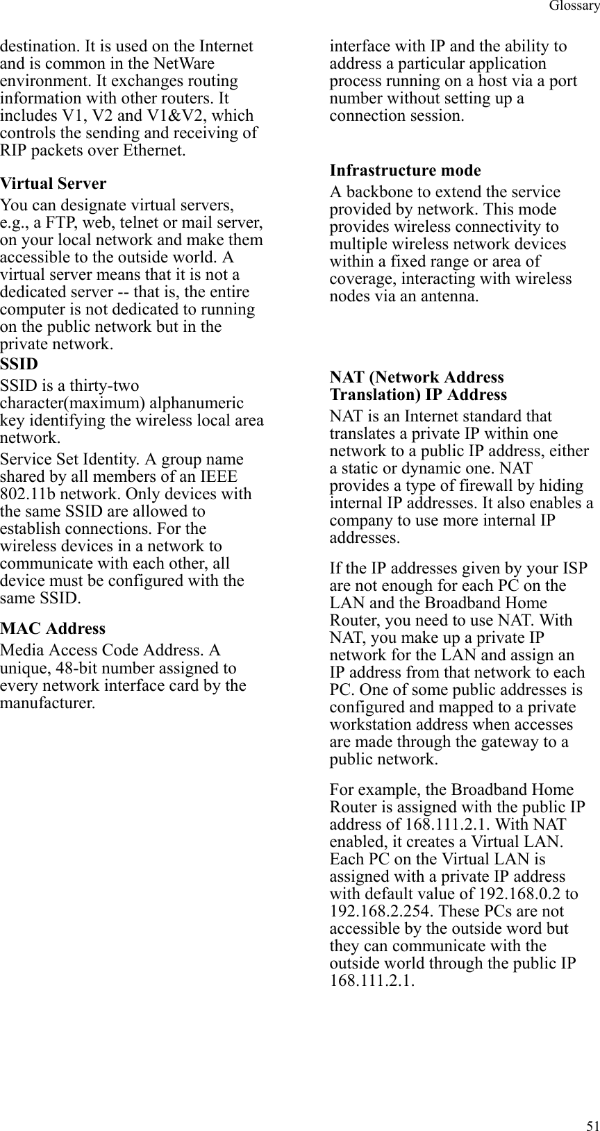 Glossary  51destination. It is used on the Internet and is common in the NetWare environment. It exchanges routing information with other routers. It includes V1, V2 and V1&amp;V2, which controls the sending and receiving of RIP packets over Ethernet. interface with IP and the ability to address a particular application process running on a host via a port number without setting up a connection session. Virtual Server You can designate virtual servers, e.g., a FTP, web, telnet or mail server, on your local network and make them accessible to the outside world. A virtual server means that it is not a dedicated server -- that is, the entire computer is not dedicated to running on the public network but in the private network. Infrastructure mode A backbone to extend the service provided by network. This mode provides wireless connectivity to multiple wireless network devices within a fixed range or area of coverage, interacting with wireless nodes via an antenna. SSID SSID is a thirty-two character(maximum) alphanumeric key identifying the wireless local area network.  Service Set Identity. A group name shared by all members of an IEEE 802.11b network. Only devices with the same SSID are allowed to establish connections. For the wireless devices in a network to communicate with each other, all device must be configured with the same SSID. MAC Address Media Access Code Address. A unique, 48-bit number assigned to every network interface card by the manufacturer. NAT (Network Address Translation) IP Address NAT is an Internet standard that translates a private IP within one network to a public IP address, either a static or dynamic one. NAT provides a type of firewall by hiding internal IP addresses. It also enables a company to use more internal IP addresses. If the IP addresses given by your ISP are not enough for each PC on the LAN and the Broadband Home Router, you need to use NAT. With NAT, you make up a private IP network for the LAN and assign an IP address from that network to each PC. One of some public addresses is configured and mapped to a private workstation address when accesses are made through the gateway to a public network. For example, the Broadband Home Router is assigned with the public IP address of 168.111.2.1. With NAT enabled, it creates a Virtual LAN. Each PC on the Virtual LAN is assigned with a private IP address with default value of 192.168.0.2 to 192.168.2.254. These PCs are not accessible by the outside word but they can communicate with the outside world through the public IP 168.111.2.1. 