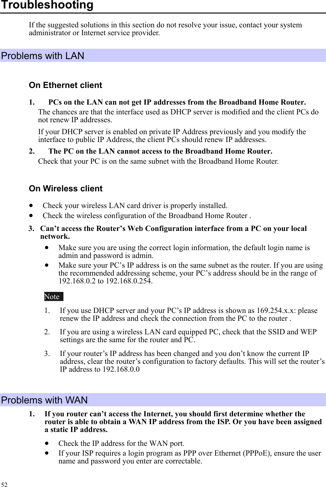   52Troubleshooting  If the suggested solutions in this section do not resolve your issue, contact your system administrator or Internet service provider. Problems with LAN On Ethernet client 1.    PCs on the LAN can not get IP addresses from the Broadband Home Router. The chances are that the interface used as DHCP server is modified and the client PCs do not renew IP addresses.   If your DHCP server is enabled on private IP Address previously and you modify the interface to public IP Address, the client PCs should renew IP addresses. 2.    The PC on the LAN cannot access to the Broadband Home Router. Check that your PC is on the same subnet with the Broadband Home Router. On Wireless client •  Check your wireless LAN card driver is properly installed. •  Check the wireless configuration of the Broadband Home Router . 3.  Can’t access the Router’s Web Configuration interface from a PC on your local network. •  Make sure you are using the correct login information, the default login name is admin and password is admin. •  Make sure your PC’s IP address is on the same subnet as the router. If you are using the recommended addressing scheme, your PC’s address should be in the range of 192.168.0.2 to 192.168.0.254. Note   1.  If you use DHCP server and your PC’s IP address is shown as 169.254.x.x: please renew the IP address and check the connection from the PC to the router . 2.  If you are using a wireless LAN card equipped PC, check that the SSID and WEP settings are the same for the router and PC.   3.  If your router’s IP address has been changed and you don’t know the current IP address, clear the router’s configuration to factory defaults. This will set the router’s IP address to 192.168.0.0    Problems with WAN 1.  If you router can’t access the Internet, you should first determine whether the router is able to obtain a WAN IP address from the ISP. Or you have been assigned a static IP address.   •  Check the IP address for the WAN port. •  If your ISP requires a login program as PPP over Ethernet (PPPoE), ensure the user name and password you enter are correctable. 