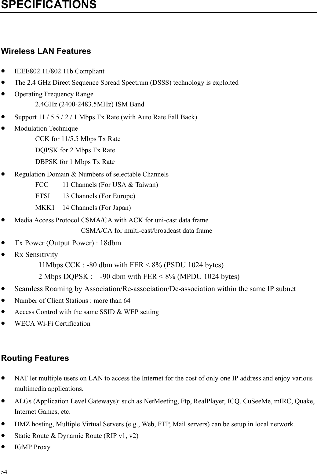   54SPECIFICATIONS  Wireless LAN Features •  IEEE802.11/802.11b Compliant •  The 2.4 GHz Direct Sequence Spread Spectrum (DSSS) technology is exploited •  Operating Frequency Range 2.4GHz (2400-2483.5MHz) ISM Band •  Support 11 / 5.5 / 2 / 1 Mbps Tx Rate (with Auto Rate Fall Back) •  Modulation Technique CCK for 11/5.5 Mbps Tx Rate DQPSK for 2 Mbps Tx Rate DBPSK for 1 Mbps Tx Rate •  Regulation Domain &amp; Numbers of selectable Channels FCC  11 Channels (For USA &amp; Taiwan) ETSI  13 Channels (For Europe) MKK1  14 Channels (For Japan) •  Media Access Protocol CSMA/CA with ACK for uni-cast data frame CSMA/CA for multi-cast/broadcast data frame •  Tx Power (Output Power) : 18dbm •  Rx Sensitivity   11Mbps CCK : -80 dbm with FER &lt; 8% (PSDU 1024 bytes) 2 Mbps DQPSK :    -90 dbm with FER &lt; 8% (MPDU 1024 bytes) •  Seamless Roaming by Association/Re-association/De-association within the same IP subnet •  Number of Client Stations : more than 64 •  Access Control with the same SSID &amp; WEP setting •  WECA Wi-Fi Certification  Routing Features •  NAT let multiple users on LAN to access the Internet for the cost of only one IP address and enjoy various multimedia applications. •  ALGs (Application Level Gateways): such as NetMeeting, Ftp, RealPlayer, ICQ, CuSeeMe, mIRC, Quake, Internet Games, etc. •  DMZ hosting, Multiple Virtual Servers (e.g., Web, FTP, Mail servers) can be setup in local network. •  Static Route &amp; Dynamic Route (RIP v1, v2) •  IGMP Proxy   