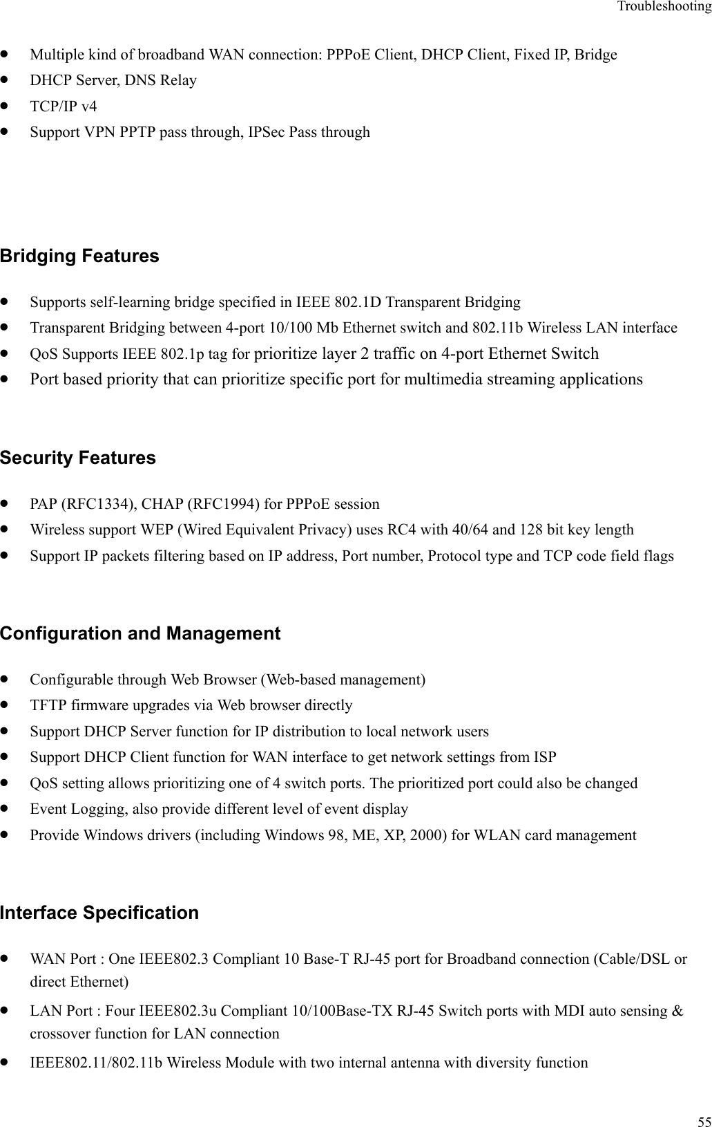 Troubleshooting  55•  Multiple kind of broadband WAN connection: PPPoE Client, DHCP Client, Fixed IP, Bridge •  DHCP Server, DNS Relay •  TCP/IP v4   •  Support VPN PPTP pass through, IPSec Pass through  Bridging Features •  Supports self-learning bridge specified in IEEE 802.1D Transparent Bridging •  Transparent Bridging between 4-port 10/100 Mb Ethernet switch and 802.11b Wireless LAN interface •  QoS Supports IEEE 802.1p tag for prioritize layer 2 traffic on 4-port Ethernet Switch •  Port based priority that can prioritize specific port for multimedia streaming applications  Security Features •  PAP (RFC1334), CHAP (RFC1994) for PPPoE session •  Wireless support WEP (Wired Equivalent Privacy) uses RC4 with 40/64 and 128 bit key length •  Support IP packets filtering based on IP address, Port number, Protocol type and TCP code field flags  Configuration and Management •  Configurable through Web Browser (Web-based management)   •  TFTP firmware upgrades via Web browser directly •  Support DHCP Server function for IP distribution to local network users •  Support DHCP Client function for WAN interface to get network settings from ISP •  QoS setting allows prioritizing one of 4 switch ports. The prioritized port could also be changed •  Event Logging, also provide different level of event display •  Provide Windows drivers (including Windows 98, ME, XP, 2000) for WLAN card management  Interface Specification •  WAN Port : One IEEE802.3 Compliant 10 Base-T RJ-45 port for Broadband connection (Cable/DSL or direct Ethernet) •  LAN Port : Four IEEE802.3u Compliant 10/100Base-TX RJ-45 Switch ports with MDI auto sensing &amp; crossover function for LAN connection     •  IEEE802.11/802.11b Wireless Module with two internal antenna with diversity function 