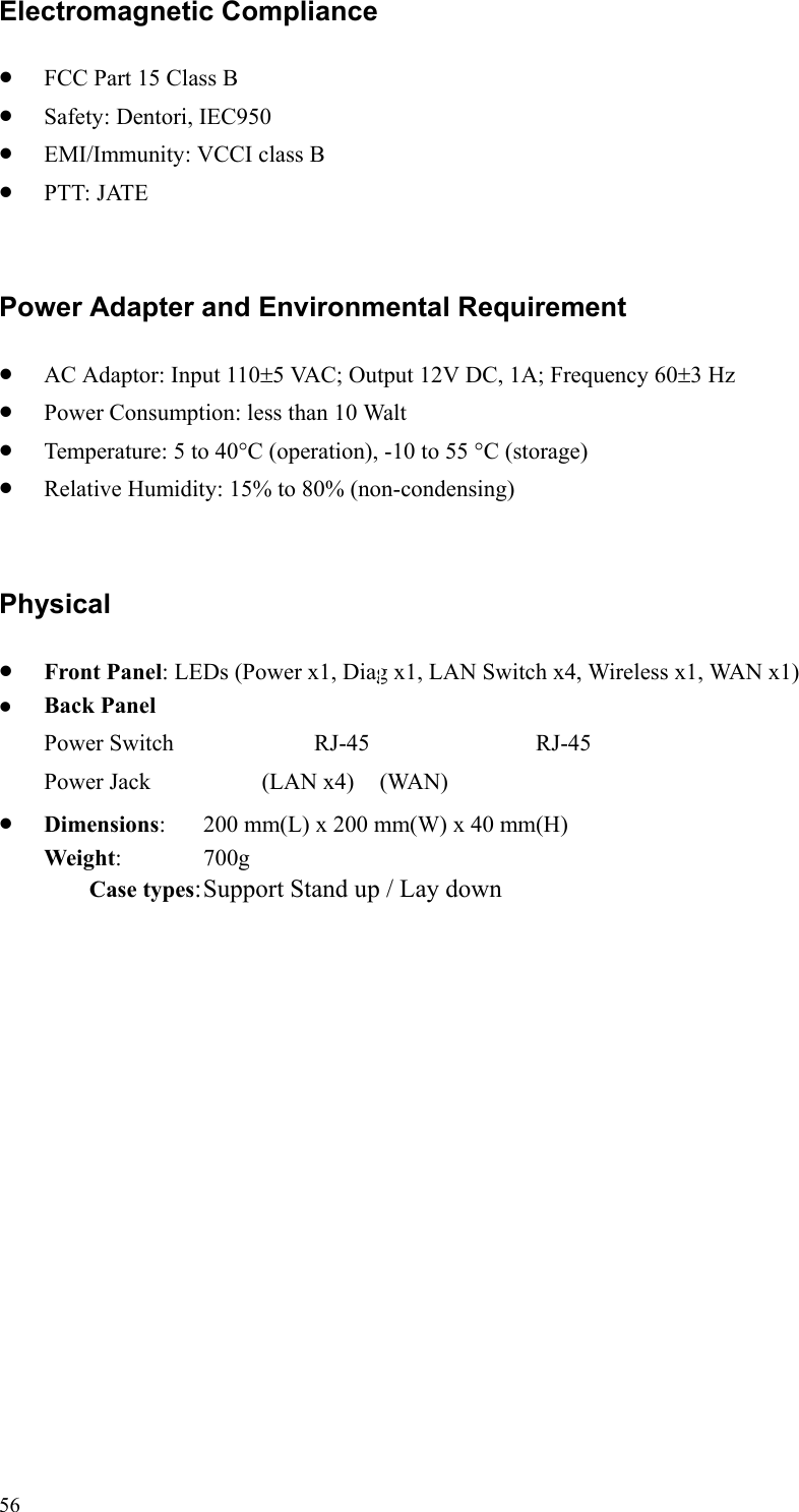   56 Electromagnetic Compliance •  FCC Part 15 Class B •  Safety: Dentori, IEC950 •  EMI/Immunity: VCCI class B •  PTT: JATE  Power Adapter and Environmental Requirement •  AC Adaptor: Input 110±5 VAC; Output 12V DC, 1A; Frequency 60±3 Hz •  Power Consumption: less than 10 Walt •  Temperature: 5 to 40°C (operation), -10 to 55 °C (storage)   •  Relative Humidity: 15% to 80% (non-condensing)  Physical •  Front Panel: LEDs (Power x1, Diag x1, LAN Switch x4, Wireless x1, WAN x1)   Back Panel Power Switch            RJ-45             RJ-45 Power Jack        (LAN x4)   (WAN) •  Dimensions:  200 mm(L) x 200 mm(W) x 40 mm(H) Weight:   700g Case types: Support Stand up / Lay down   
