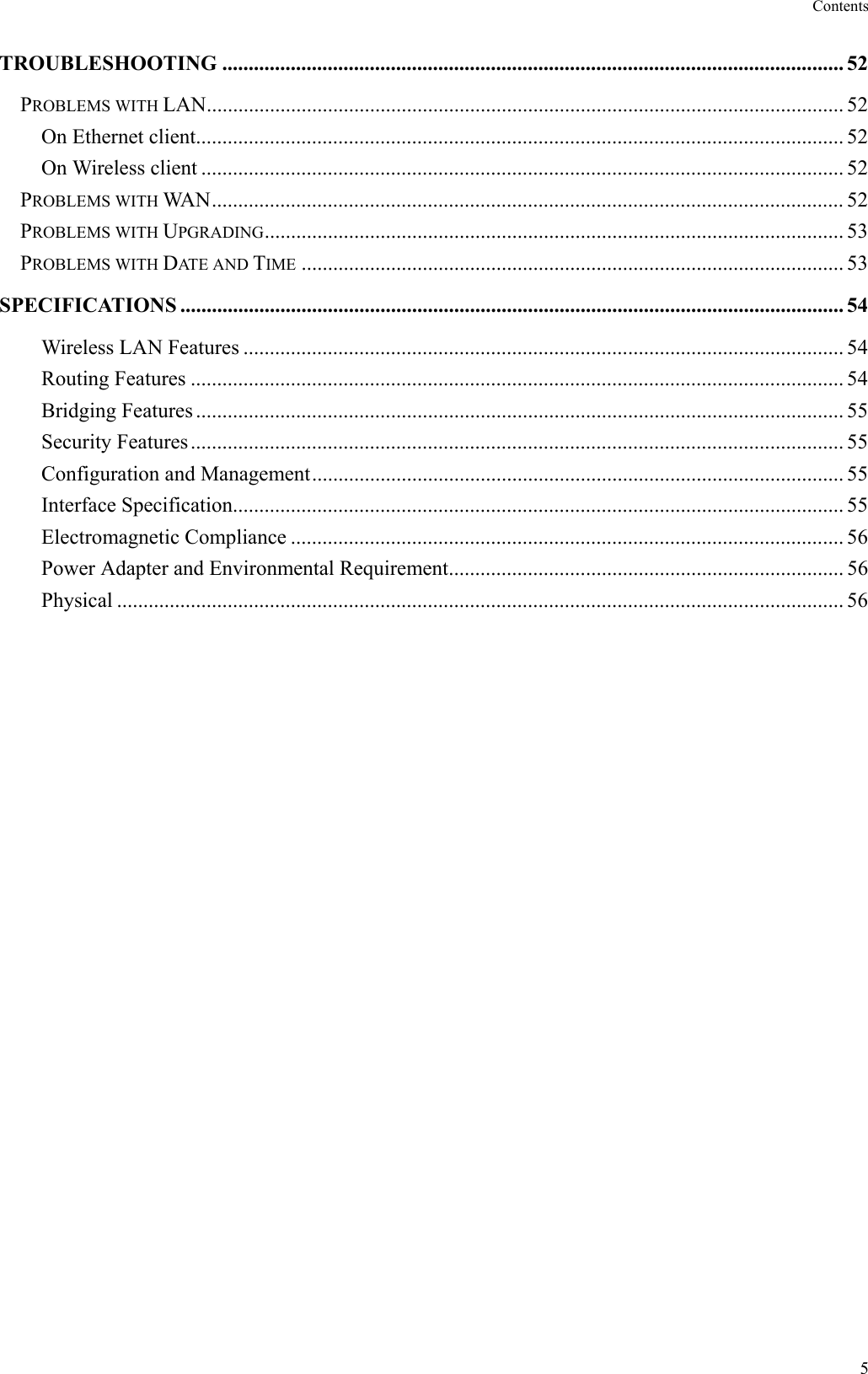 Contents  5 TROUBLESHOOTING ...................................................................................................................... 52 PROBLEMS WITH LAN......................................................................................................................... 52 On Ethernet client........................................................................................................................... 52 On Wireless client .......................................................................................................................... 52 PROBLEMS WITH WAN........................................................................................................................ 52 PROBLEMS WITH UPGRADING.............................................................................................................. 53 PROBLEMS WITH DATE AND TIME ....................................................................................................... 53 SPECIFICATIONS .............................................................................................................................. 54 Wireless LAN Features .................................................................................................................. 54 Routing Features ............................................................................................................................ 54 Bridging Features ........................................................................................................................... 55 Security Features............................................................................................................................ 55 Configuration and Management..................................................................................................... 55 Interface Specification.................................................................................................................... 55 Electromagnetic Compliance ......................................................................................................... 56 Power Adapter and Environmental Requirement........................................................................... 56 Physical .......................................................................................................................................... 56   