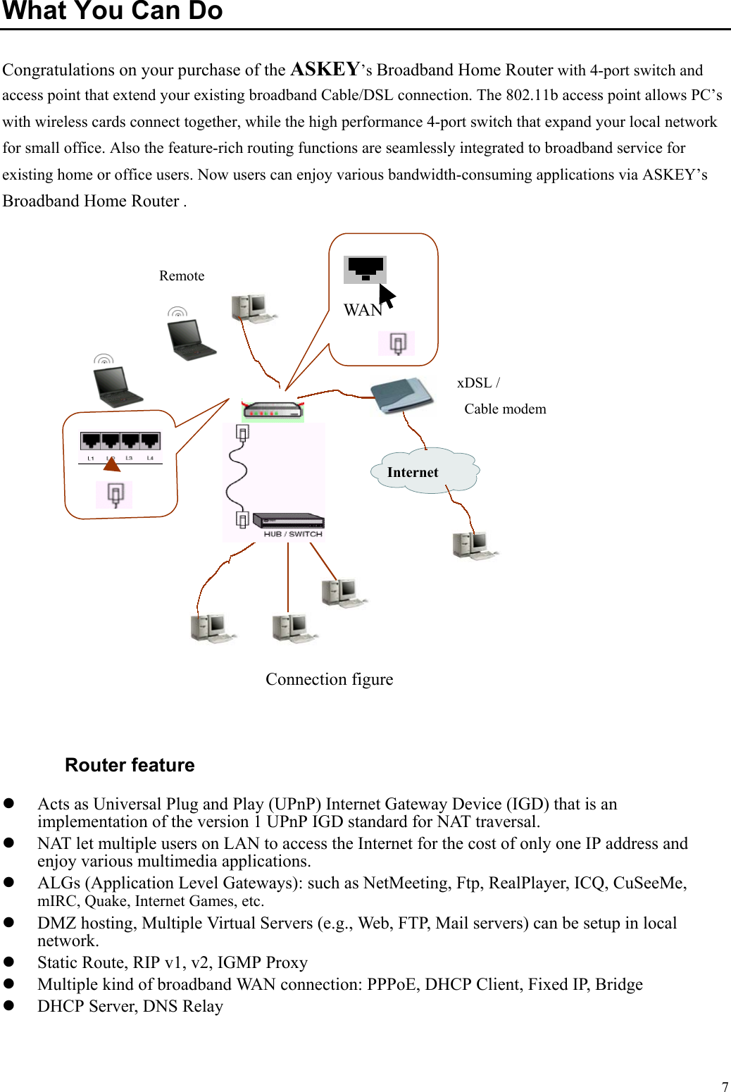   7 What You Can Do Congratulations on your purchase of the ASKEY’s Broadband Home Router with 4-port switch and access point that extend your existing broadband Cable/DSL connection. The 802.11b access point allows PC’s with wireless cards connect together, while the high performance 4-port switch that expand your local network for small office. Also the feature-rich routing functions are seamlessly integrated to broadband service for existing home or office users. Now users can enjoy various bandwidth-consuming applications via ASKEY’s Broadband Home Router .    Router feature   Acts as Universal Plug and Play (UPnP) Internet Gateway Device (IGD) that is an implementation of the version 1 UPnP IGD standard for NAT traversal.     NAT let multiple users on LAN to access the Internet for the cost of only one IP address and enjoy various multimedia applications.     ALGs (Application Level Gateways): such as NetMeeting, Ftp, RealPlayer, ICQ, CuSeeMe, mIRC, Quake, Internet Games, etc.     DMZ hosting, Multiple Virtual Servers (e.g., Web, FTP, Mail servers) can be setup in local network.    Static Route, RIP v1, v2, IGMP Proxy     Multiple kind of broadband WAN connection: PPPoE, DHCP Client, Fixed IP, Bridge     DHCP Server, DNS Relay   Connection figure xDSL /  Cable modem  Internet  WAN  Remote 