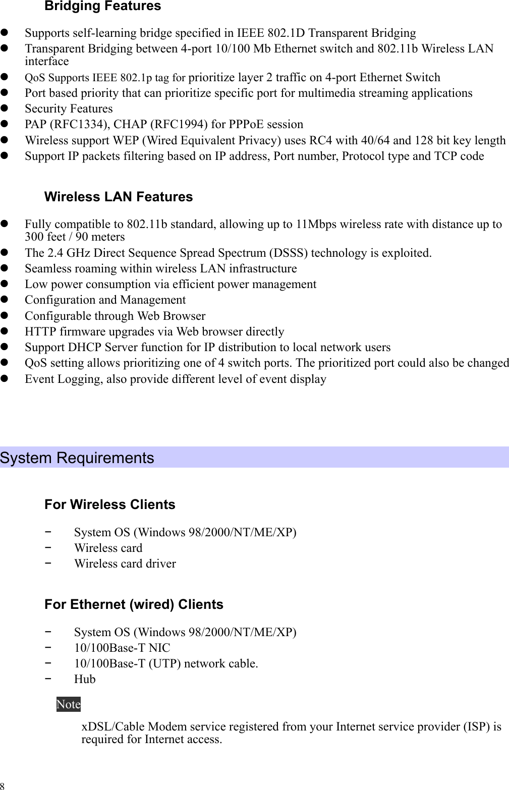   8 Bridging Features     Supports self-learning bridge specified in IEEE 802.1D Transparent Bridging     Transparent Bridging between 4-port 10/100 Mb Ethernet switch and 802.11b Wireless LAN interface    QoS Supports IEEE 802.1p tag for prioritize layer 2 traffic on 4-port Ethernet Switch     Port based priority that can prioritize specific port for multimedia streaming applications     Security Features     PAP (RFC1334), CHAP (RFC1994) for PPPoE session     Wireless support WEP (Wired Equivalent Privacy) uses RC4 with 40/64 and 128 bit key length     Support IP packets filtering based on IP address, Port number, Protocol type and TCP code   Wireless LAN Features     Fully compatible to 802.11b standard, allowing up to 11Mbps wireless rate with distance up to 300 feet / 90 meters     The 2.4 GHz Direct Sequence Spread Spectrum (DSSS) technology is exploited.     Seamless roaming within wireless LAN infrastructure     Low power consumption via efficient power management     Configuration and Management     Configurable through Web Browser     HTTP firmware upgrades via Web browser directly     Support DHCP Server function for IP distribution to local network users     QoS setting allows prioritizing one of 4 switch ports. The prioritized port could also be changed     Event Logging, also provide different level of event display     System Requirements   For Wireless Clients -  System OS (Windows 98/2000/NT/ME/XP) -  Wireless card   -  Wireless card driver For Ethernet (wired) Clients -  System OS (Windows 98/2000/NT/ME/XP) -  10/100Base-T NIC -  10/100Base-T (UTP) network cable. -  Hub Note xDSL/Cable Modem service registered from your Internet service provider (ISP) is required for Internet access. 