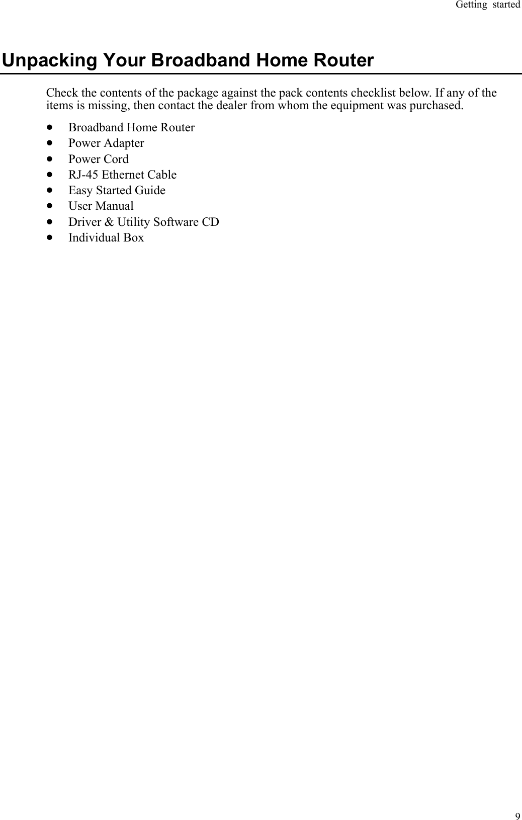 Getting started  9  Unpacking Your Broadband Home Router Check the contents of the package against the pack contents checklist below. If any of the items is missing, then contact the dealer from whom the equipment was purchased. •  Broadband Home Router    •  Power Adapter      •  Power Cord         •  RJ-45 Ethernet Cable       •  Easy Started Guide     •  User Manual          •  Driver &amp; Utility Software CD   •  Individual Box 